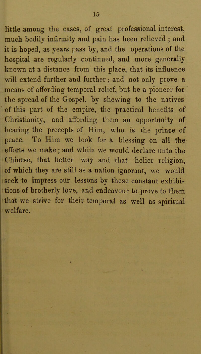 little among the cases, of great professional interest, much bodily infirmity and pain has been relieved ; and it is hoped, as years pass by, and the operations of the hospital are regularly continued, and more generally known at a distance from this place, that its influence will extend further and further; and not only prove a means of affording temporal relief, but be a pioneer for the spread of the Gospel, by shewing to the natives of this part of the empire, the practical benefits of Christianity, and affording them an opportunity of hearing the precepts of Him, who is the prince of peace. To Him we look for a blessing on all the efforts we make; and while we would declare unto the Chinese, that better way and that holier religion, of which they are still as a nation ignorant, we would seek to impress our lessons by these constant exhibi- tions of brotherly love, and endeavour to prove to them that we strive for their temporal as well as spiritual welfare.