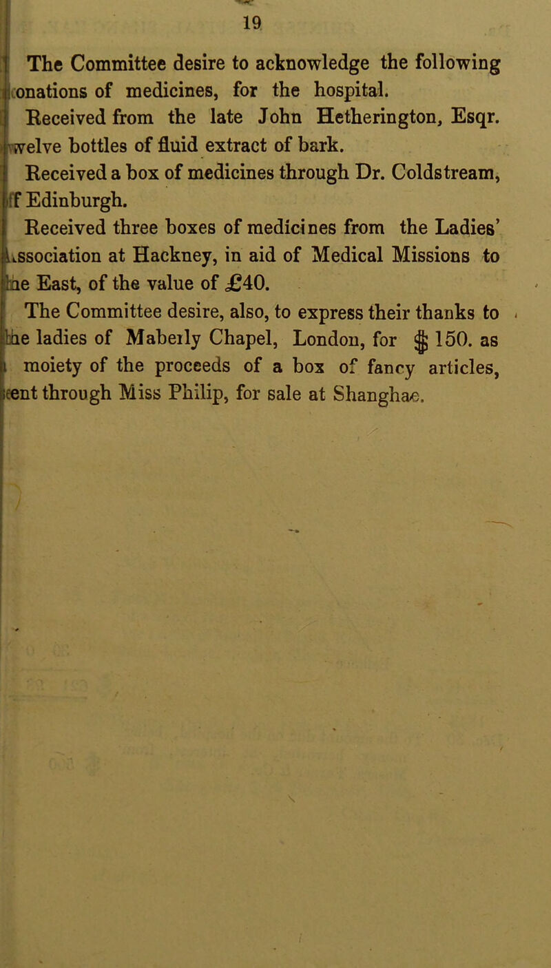 The Committee desire to acknowledge the following i onations of medicines, for the hospital. Received from the late John Hetherington, Esqr. welve bottles of fluid extract of bark. Received a box of medicines through Dr. Coldstream, iff Edinburgh. Received three boxes of medicines from the Ladies’ Lssociation at Hackney, in aid of Medical Missions to Ihe East, of the value of £40. The Committee desire, also, to express their thanks to - Ihe ladies of Mabeily Chapel, London, for ^ 150. as i moiety of the proceeds of a box of fancy articles, leent through Miss Philip, for sale at Shanghai.