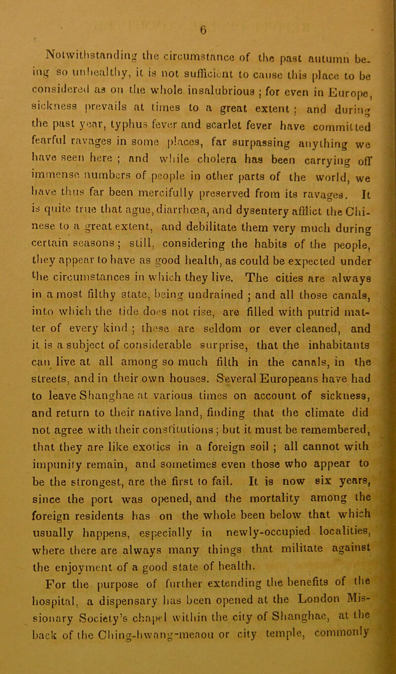 Nolwitlistandiiig the circumstance of tl\e past autumn be. iug so iinliealtliy, it is not sufficient to cause this place to be considered as on the wliole insalubrious ; for even in Europe, sickness prevails at limes to a great extent ; and during the past year, typhus fever and scarlet fever have committed fearful ravages in some places, far surpassing anything we have seen here ; and while cholera has been carrying off immense numbers of people in other parts of the world, we have thus far been mercifully preserved from its ravages. It is quite true that ague, diarrhoea, and dysentery afflict the Chi- nese to a great extent, and debilitate them very much during certain seasons; still, considering the habits of the people, they appear to have as good health, as could be expected under Mie circumstances in which they live. The cities are always in a most filthy state, being undrained ; and all those canals, into which the tide does not rise, are filled with putrid mat- ter of every kind ; these are seldom or ever cleaned, and it is a subject of considerable surprise, that the inhabitants can live at all among so much filth in the canals, in the streets, and in their own houses. S'everal Europeans have had to leave Shanghae at various times on account of sickness, and return to their native land, finding that the climate did not agree with their conslltutions; but it must be remembered, that they are like exolics in a foreign soil ; all cannot with impunity remain, and sometimes even those who appear to be the strongest, are the first to fail. It is now six years, since the port was opened, and the mortality among the foreign residents has on the whole been below that which usually happens, especially in newly-occupied localities, where there are always many things that militate against the enjoyment of a good state of health. For the purpose of further extending the benefits of llie hospital, a dispensary has been opened at the London Mis- sionary Society’s chapel within the city of Shanghae, at the back of the Ching-hvvang-meaou or city temple, commonly