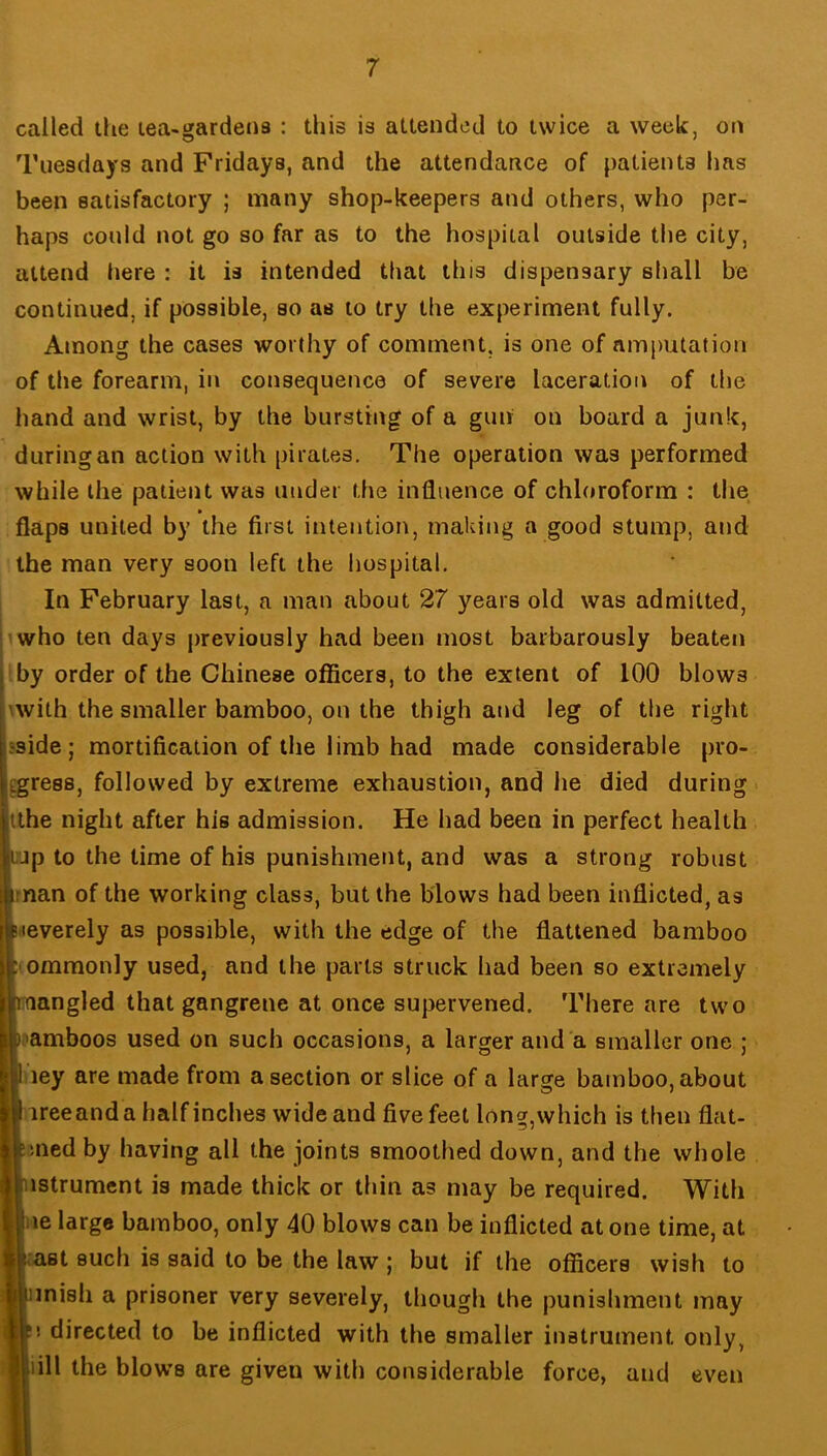 called the tea-gardens ; this is attended to twice a week, on Tuesdays and Fridays, and the attendance of patients has been satisfactory ; many shop-keepers and others, who per- haps could not go so far as to the hospital outside the city, attend here : it is intended that this dispensary shall be continued, if possible, so as to try the experiment fully. Among the cases worthy of comment, is one of amputation of the forearm, in consequence of severe laceration of the hand and wrist, by the bursting of a gun on board a junk, during an action with pirates. The operation was performed while the patient was under the influence of chloroform : tlie » flaps united by the first intention, making a good stump, and the man very soon left the liospital. In February last, a man about 27 years old was admitted, iwho ten days previously had been most barbarously beaten 'by order of the Chinese officers, to the extent of 100 blows 'with the smaller bamboo, on the thigh and leg of the right sside; mortification of the limb had made considerable pro- egress, followed by extreme exhaustion, and he died during tthe night after his admission. He had been in perfect health Ljp to the time of his punishment, and was a strong robust man of the working class, but the blows had been inflicted, as neverely as possible, with the edge of the flattened bamboo I(ommonly used, and the parts struck had been so extremely Dnangled that gangrene at once supervened. There are two ijamboos used on such occasions, a larger and a smaller one : liiey are made from a section or slice of a large bamboo, about lireeanda half inches wide and five feet long,which is then flat- binedby having all the joints smoothed down, and the whole histrument is made thick or thin as may be required. With jne large bamboo, only 40 blows can be inflicted at one time, at |('ast such is said to be the law | but if the officers wish to |imish a prisoner very severely, though the punishment may li directed to be inflicted with the smaller instrument only, liill the blows are given with considerable force, and even