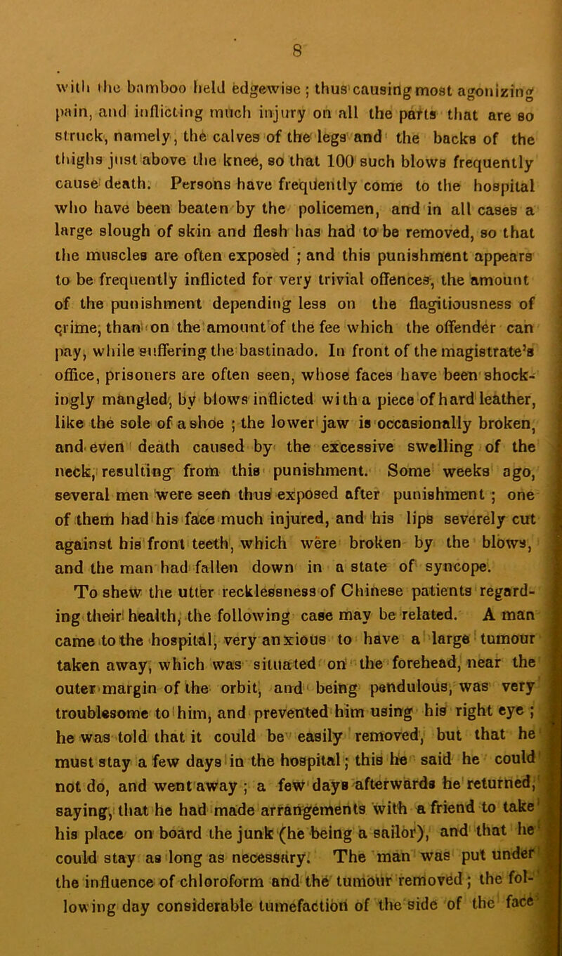 with the bnmboo held edgewiae ; thus causing moat agonizing pain, and inflicting tnnch injury on all the patts that are so struck, namely, the calves of the legs and' the backs of the thighs just above the knee, so that 100 such blows frequently cause death. Persons have frequently come to the hospital who have been beaten by the policemen, and in all cases a large slough of skin and flesh has had tube removed, so that tiie muscles are often exposed ; and this punishment appears to be frequently inflicted for very trivial offences, the amount of the punishment depending less on the flagitiousness of | 4 qrime; than <on the amount’of the fee which the offender can j pay, while suffering the bastinado. In front of the magistrate’s 5 office, prisoners are often seen, whose faces have been shock- 1 ingly mangled', by blows inflicted with a piece of hard leather, I like the sole of a ©hoe ; the lower* jaw is'occasionally broken, | and. even * death caused by the excessive swelling of the | neck, resulting^ from this* punishment. Some weeks ago, I several men !were seen thns exposed after punishment; one 1 of them had his face much injured, and his lips severely cut I against his fronliteeth, which were broken by the blows, I and the man had fallen down in a state of syncope. I To shew the utter recklessness of Chinese patients regard- ■ ing their! health, the following case may be related. A man 9 cameito the'hospital, very anxious to have a large' tumour ■ taken away, which was siluatedf on ' the forehead, near the ■ outcr'margin of the orbit, and 'being pendulous, was very ■ troublesome to 1 him, and prevented'him using his right eye ; I he was told that it could be 'easily removed, but that he'fl must stay a few days!in the hospital; this he said he could'fl not do, and went away ; a few* days afterwards he'returned;-B saying,! that he had made arrangements with n friend to take'^| his place on board the junk (he being a sailor), and that he'B could Stay as long as necessary. The man was pul under the influence of chloroform and the tumbUr removed; the fol-'B low ing day considerable tumefaction of the side of the face*®