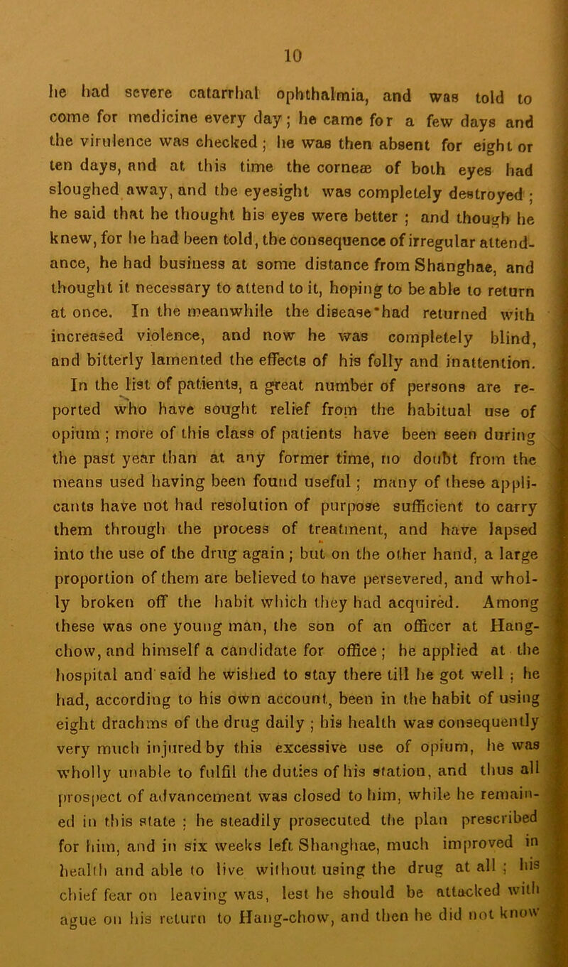 he had severe catarriial ophthalmia, and was told to come for medicine every day; he came for a few days and the virulence was checked ; he was then absent for eight or ten days, and at this time the corneae of both eyes had sloughed away, and the eyesight was completely destroyed ; he said that he thought his eyes were better ; and though he knew, for he had been told, the consequence of irregular attend- ance, he had business at some distance from Shanghae, and thought it necessary to attend to it, hoping to be able to return at once. In the meanwhile the disease*had returned with increased violence, and now he was completely blind, and bitterly lamented the effects of his folly and inattention. In the list of patients, a great number of persons are re- ported who have sought relief from the habitual use of opium ; more of this class of patients have been seen during the past year than at any former time, no doubt from the means used having been found useful; many of these appli- cants have not had resolution of purpose sufficient to carry them through the process of treatment, and have lapsed into the use of the drug again ; but on the other hand, a large proportion of them are believed to have persevered, and whol- ly broken off the habit which they had acquired. Among these was one young man, the son of an officer at Hang- chow, and himself a candidate for office ; he applied at the hospital and said he wished to stay there till he got well ; he had, according to his own account, been in the habit of using eight drachms of the drug daily ; his health was consequently very much injured by this excessive use of opium, he was wholly unable to fulfil the duties of his station, and thus all prospect of advancement was closed to him, while he remain- ed in this state : he steadily prosecuted the plan prescribed for him, and in six weeks left Shanghae, much improved in health and able to live without using the drug at all ; his chief fear on leaving was, lest he should be attacked with ague on his return to Hang-chow, and then he did not know