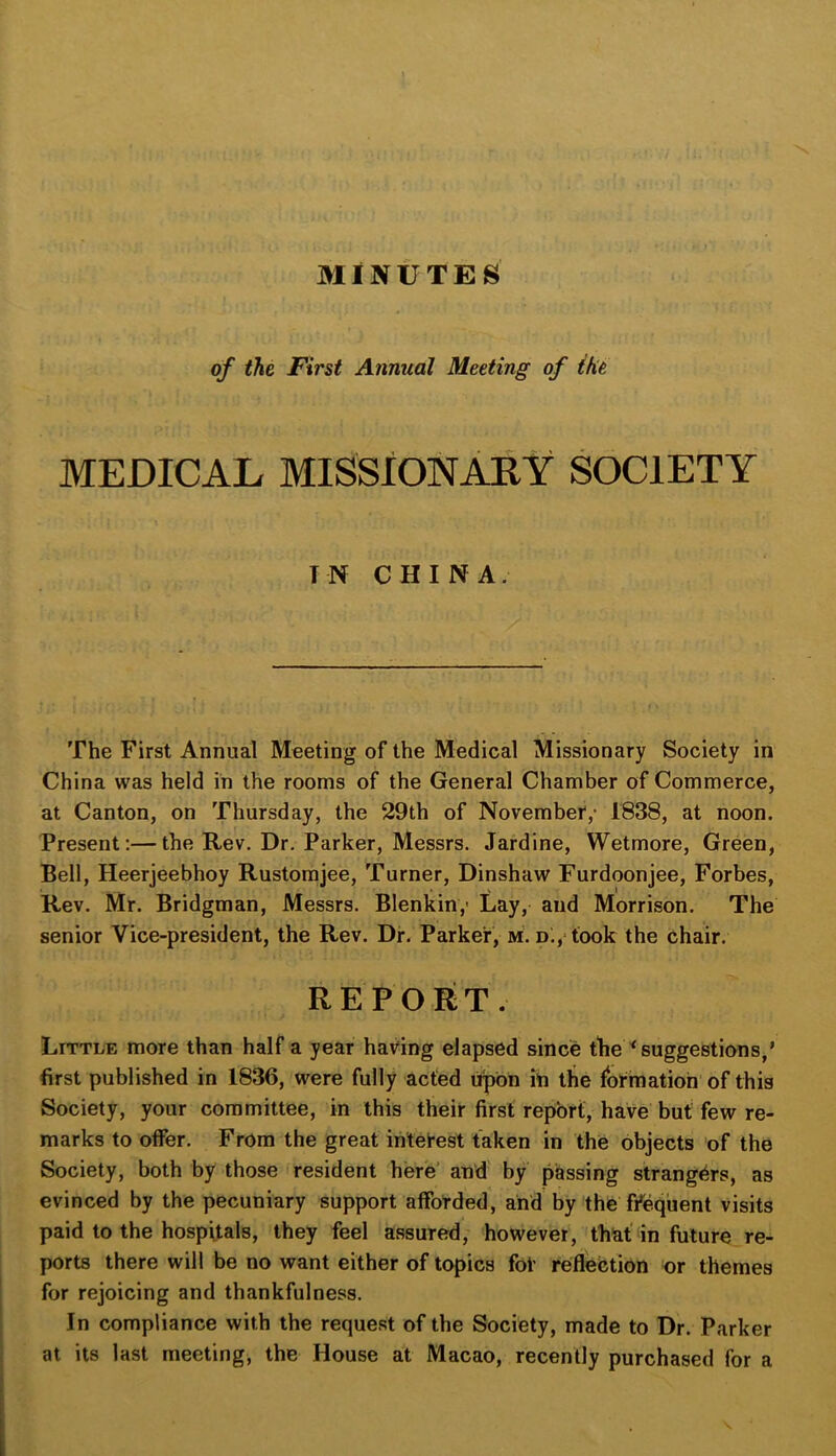 MINUTES of the First Annual Meeting of the MEDICAL MISSIONARY SOCIETY IN CHINA. The First Annual Meeting of the Medical Missionary Society in China was held in the rooms of the General Chamber of Commerce, at Canton, on Thursday, the 29th of Novembet,* 1838, at noon. Present:—the Rev. Dr. Parker, Messrs. Jardine, Wetmore, Green, Bell, Heerjeebhoy Rustomjee, Turner, Dinshaw Furdoonjee, Forbes, Rev. Mr. Bridgman, Messrs. Blenkin,- Lay, and Morrison. The senior Vice-president, the Rev. Dr. Parker, m. D;, took the chair. REPORT. Little more than half a year having elapsed since the ^suggestions,’ first published in 1836, were fully acted upon ih the formation’of this Society, your committee, in this their first report, have but few re- marks to offer. From the great interest taken in the objects of the Society, both by those resident here’ and by passing strangers, as evinced by the pecuniary support afforded, and by the f/eqiient visits paid to the hospitals, they feel assured, however, that In future re- ports there will be no want either of topics for reflection or themes for rejoicing and thankfulness. In compliance with the request of the Society, made to Dr. Parker at its last meeting, the House at Macao, recently purchased for a