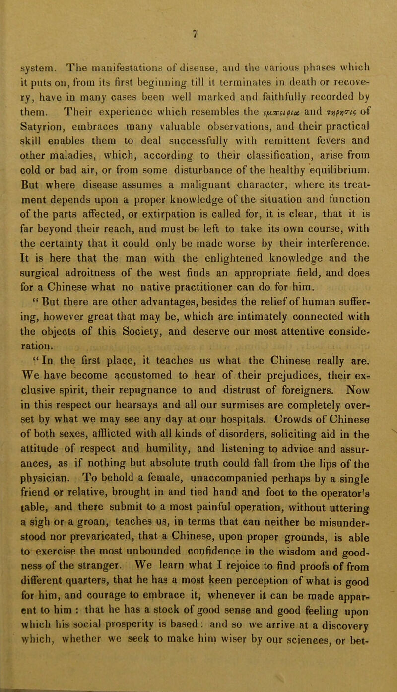 system. Tlie manifestations of disease, and the various phases which it puts on, from its first beginning till it terminates in death or recove- ry, have in many cases been well marked and faithfully recorded by them. Their e.xperience which resembles the sf^Trapiu and Tup^o-i^ of Satyrion, embraces many valuable observations, and their practical skill enables them to deal successfully with remittent fevers and other maladies, which, according to their classification, arise from cold or bad air, or from some disturbance of the healthy equilibrium. But where disease assumes a malignant character, where its treat- ment depends upon a proper knowledge of the situation and function of the parts affected, or extirpation is called for, it is clear, that it is far beyond their reach, and must be left to take its own course, with the certainty that it could only be made worse by their interference. It is here that the man with the enlightened knowledge and the surgical adroitness of the west finds an appropriate field, and does for a Chinese what no native practitioner can do for him. “ But there are other advantages, besides the relief of human suffer- ing, however great that may be, which are intimately connected with the objects of this Society, and deserve our most attentive conside- ration. “ In the first place, it teaches us what the Chinese really are. We have become accustomed to hear of their prejudices, their ex- clusive spirit, their repugnance to and distrust of foreigners. Now in this respect our hearsays and all our surmises are completely over- set by what we may see any day at our hospitals. Crowds of Chinese of both sexes, afflicted with all kinds of disorders, soliciting aid in the attitude of respect and humility, and listening to advice and assur- ances, as if nothing but absolute truth could fall from the lips of the physician. To behold a female, unaccompanied perhaps by a single friend or relative, brought in and tied hand and foot to the operator’s table, and there submit to a most painful operation, without uttering a sigh or a groan, teaches us, in terms that can neither be misunder- stood nor prevaricated, that a Chinese, upon proper grounds, is able to exercise the most unbounded confidence in the wisdom and good- ness of the stranger. We learn what I rejoice to find proofs of from different quarters, that he has a most keen perception of what is good for him, and courage to embrace it, whenever it can be made appar- ent to him : that he has a stock of good sense and good feeling upon which his social prosperity is based : and so we arrive at a discovery \yhich, whether we seek to make him wiser by oqr sciences, or bet-