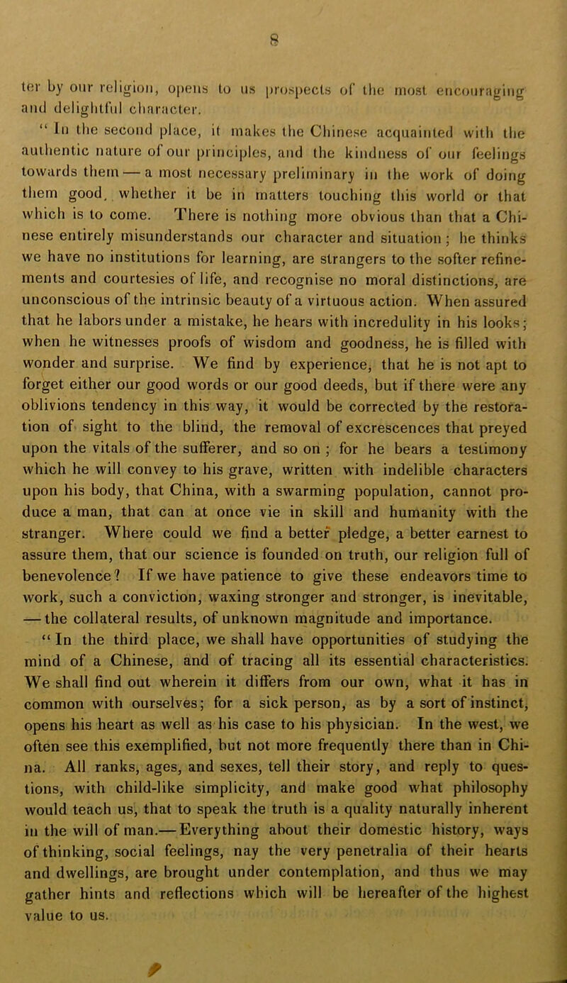 ter by our religion, opens to ns prospects of llie most encouraging and deliglitfnl character. “ In the second place, it makes the Chinese acquainted witli tlie autlientic nature of our principles, and the kindness of our feelings towards them — a most necessary preliminary in the work of doing them good, whether it be in matters touching this world or that which is to come. There is nothing more obvious than that a Chi- nese entirely misunderstands our character and situation ; he thinks we have no institutions for learning, are strangers to the softer refine- ments and courtesies of life, and recognise no moral distinctions, are unconscious of the intrinsic beauty of a virtuous action. When assured that he labors under a mistake, he hears with incredulity in his looks; when he witnesses proofs of wisdom and goodness, he is filled with wonder and surprise. We find by experience, that he is not apt to forget either our good words or our good deeds, but if there were any oblivions tendency in this way, it would be corrected by the restora- tion of sight to the blind, the removal of excrescences that preyed upon the vitals of the sufferer, and so on ; for he bears a testimony which he will convey to his grave, written with indelible characters upon his body, that China, with a swarming population, cannot pro- duce a man, that can at once vie in skill and humanity with the stranger. Where could we find a better pledge, a better earnest to assure them, that our science is founded on truth, our religion full of benevolence? If we have patience to give these endeavors time to work, such a conviction, waxing stronger and stronger, is inevitable, — the collateral results, of unknown magnitude and importance. “ In the third place, we shall have opportunities of studying the mind of a Chinese, and of tracing all its essential characteristics. We shall find out wherein it differs from our own, what it has in common with ourselves; for a sick person, as by a sort of instinct, opens his heart as well as his case to his physician. In the west, we often see this exemplified, but not more frequently there than in Chi- na. All ranks, ages, and sexes, tell their story, and reply to ques- tions, with child-like simplicity, and make good what philosophy would teach us, that to speak the truth is a quality naturally inherent in the will of man.— Everything about their domestic history, ways of thinking, social feelings, nay the very penetralia of their hearts and dwellings, are brought under contemplation, and thus we may gather hints and reflections which will be hereafter of the highest value to us. f