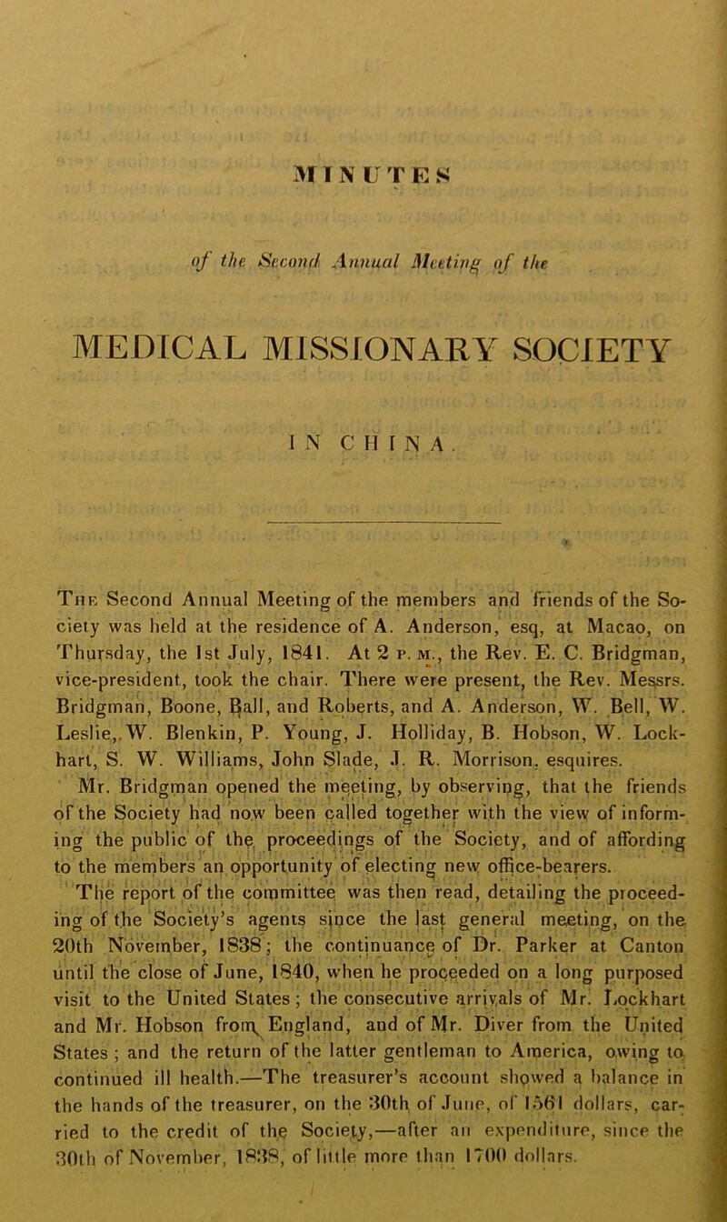 311 N U T E S oj the Scamd A7mucil Meeting of the MEDICAL MISSIONARY SOCIETY i N CHINA. The Second Annual Meeting of the members and friends of the So- ciety was held at the residence of A. Anderson, esq, at Macao, on Thursday, the 1st July, 1841. At 2 p. m., the Rev. E. C. Bridgman, vice-president, took the chair. There were present, the Rev. Me^rs. Bridgman, Boone, Ball, and Roberts, and A. Anderson, W. Bell, W. Leslie,.W. Blenkin, P. Young, J. Holliday, B. Hobson, W. Lock- hart, S. W. Williams, John Slade, J. R. Morrison, esquires. Mr. Bridgman opened the meeting, by observing, that the friends of the Society had now been called together with the view of inform- ing the public of th^^ proceedings o,f the Society, and of affording to the rhernbers'an opportunity of electing ne\y office-bearers. The report of the committee; was then read, detailing the proceed- ing of the Society’s agents since the last general meeting, on the 20th November, 1838; the continuance of Dr. Parker at Canton , . ' . .1 . i, until the close of June, 1840, when he proceeded on a long purposed visit to the United States; the consecutive arriyals of Mr. liockh.art and Mr. Hobsori fron\ England, and of Mr. Diver from the United States ; and the return of the latter gentleman to America, owing to. continued ill health.—The treasurer’s account shpwed a balance in the hands of the treasurer, on the 30th of June, of loOl dollars, car- ried to the credit of thp Society,—after an e.xpendifure, since the 30th of November, 1838, of little more than 1700 dollars. ■ I . . - ■ .