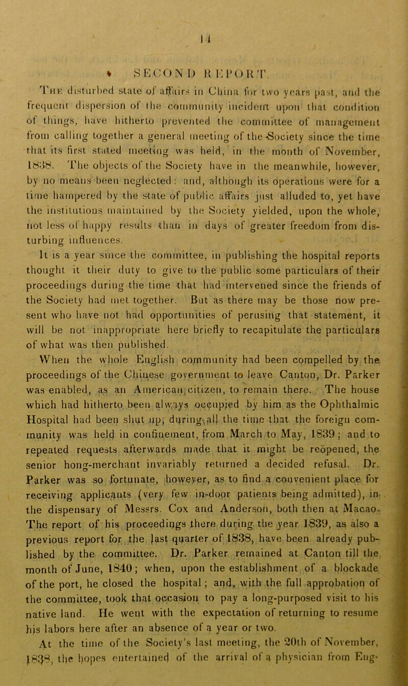 * SKCONI) Ki:i'()R'r, Thk liistiiihod s4.ale oi affairs in Cljliia for two years [>asl, atwi the frequent dispersion of the community incident upon that condition ot things, have hitherto prevented the committee of management from calling together a general meeting of the Society since the time that its first stated meeting was held, itt the month of November, 18I58. 'I'he objects of the Society have in the meanwhile, however, by no means been neglected : and, although its operations were for a time hampered by the state of public affairs just alluded to, yet have the institutions maintained by the Society yielded, upon the whole, not less of happy results than in days of greater freedom from dis- turbing influences. It is a year since the committee, in publishing the hospital reports thought it their duty to give to the public some particulars of their proceedings during the time that had intervened since the friends of the Society had met together. But as there may be those now pre- sent who have not had opportunities of perusing that statement, it will be not inappropriate here briefly to recapitulate the particulars of what was then published. When the whole English community had been compelled by the proceedings of the Cliinese government to leave Canton, Dr. Parker was enabled, as an American,citizen, to remain there. The house which had hitherto been always occupied by him as the Ophthalmic Hospital had been shut up, during\al} the time that the foreign com- munity was held in confinement, from March to May, 1839; and to repeated requests afterwards made that it might be reopened, the senior hong-merchant invariably returned a decided refusal. Dr. Parker was so fortunate, however, as to find a convenient place for receiving applicants (very few in-dopr patients being admitted), in the dispensary of Messrs. Cox and Anderson, both then at iVIacao. The report of his proceedings there during the year 1839, as also a previous report for the )ast quarter of 1838, have been already pub- lished by the committee. Dr. Parker remained at Canton till the month of June, 1840; when, upon the establishment of a blockade of the port, he closed the hospital; and, with the full approbation of the cornnpittee, took that occasion to pay a long-purposed visit to his native land. He went with the expectation of returning to resume his labors here after an absence of a year or two. At the time of the Society’s last meeting, the 20th of .November, f838, the hopes entertained of the arrival of a physician from Eng-