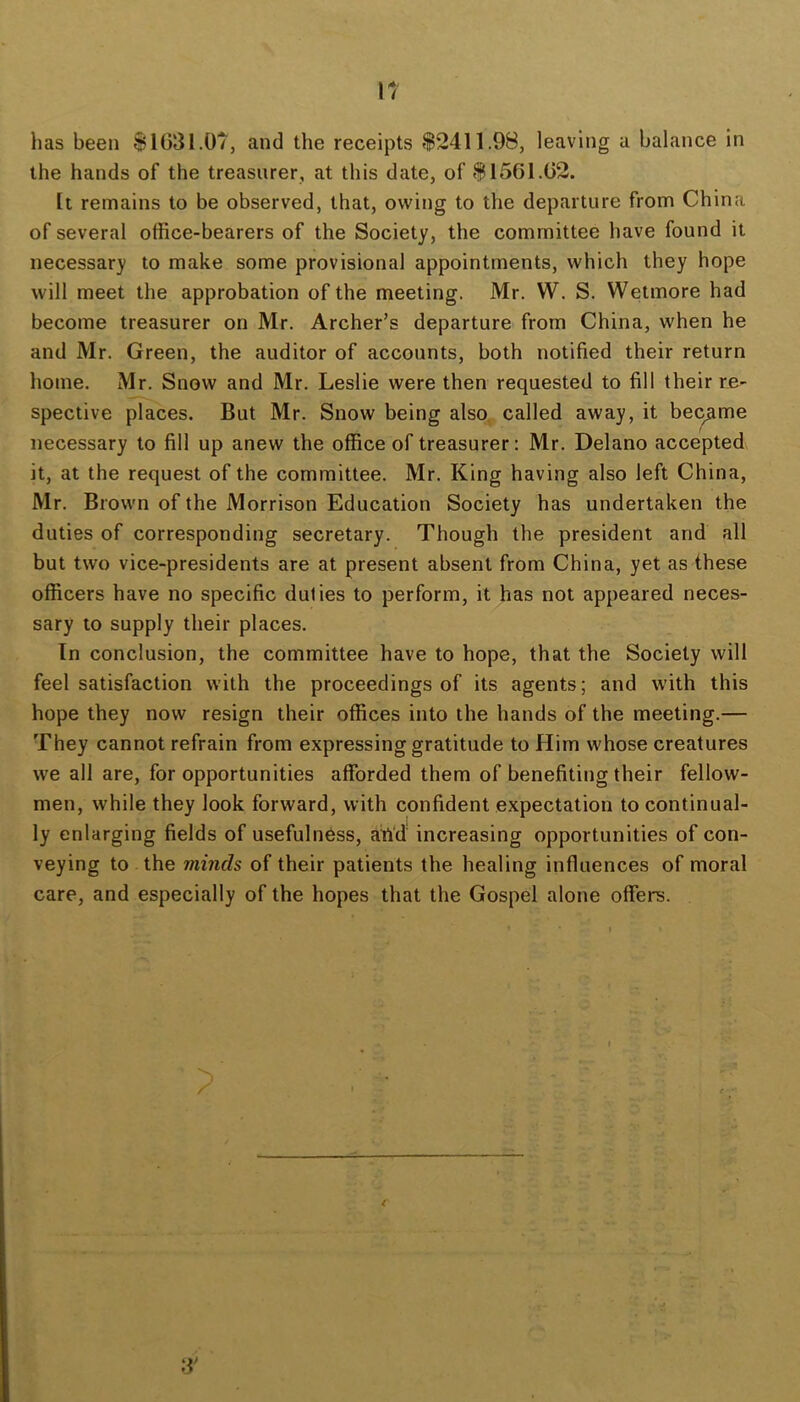 IT has been $1031.07, and the receipts $2411.98, leaving a balance in the hands of the treasurer, at this date, of $1561.02. It remains to be observed, that, owing to the departure from China of several office-bearers of the Society, the committee have found it necessary to make some provisional appointments, which they hope will meet the approbation of the meeting. Mr. W. S. Wetmore had become treasurer on Mr. Archer’s departure from China, when he and Mr. Green, the auditor of accounts, both notified their return home. Mr. Snow and Mr. Leslie were then requested to fill their re- spective places. But Mr. Snow being also, called away, it became necessary to fill up anew the office of treasurer: Mr. Delano accepted it, at the request of the committee. Mr. King having also left China, Mr. Brown of the Morrison Education Society has undertaken the duties of corresponding secretary. Though the president and all but two vice-presidents are at present absent from China, yet as these officers have no specific duties to perform, it has not appeared neces- sary to supply their places. In conclusion, the committee have to hope, that the Society will feel satisfaction with the proceedings of its agents; and with this hope they now resign their offices into the hands of the meeting.— They cannot refrain from expressing gratitude to Him whose creatures we all are, for opportunities afforded them of benefiting their fellow- men, while they look forward, with confident expectation to continual- ly enlarging fields of usefulness, afiff increasing opportunities of con- veying to the minds of their patients the healing influences of moral care, and especially of the hopes that the Gospel alone offers. 3’