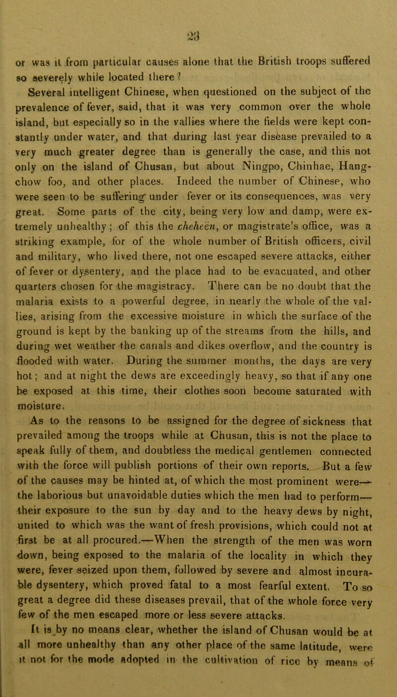 or was it from particular causes alone that the British troops suffered 80 severely while located there f Several intelligent Chinese, when questioned on the subject of the prevalence of fever, said, that it was very common over the whole island, but especially so in the vallies where the fields were kept con- stantly under water, and that during last year disease prevailed to a very much greater degree than is generally the case, and this not only on the island of Chusan, but about Ningpo, Chinhae, Hang- chow foo, and other places. Indeed the number of Chinese, who were seen to be suffering' under fever or its consequences, was very great. Some parts of the city, being very low and damp, were ex- tremely unhealthy ; of this the chehe'en, or magistrate’s office, was a striking example, for of the whole number of British officers, civil and military, who lived there, not one escaped severe attacks, either of fever or dysentery, and the place had to be evacuated, and other quarters chosen for the magistracy. There can be no doubt that the malaria exists to a powerful degree, in nearly the whole of the val- lies, arising from the excessive moisture in which the surface of the ground is kept by the banking up of the streams from the hills, and during wet weather the canals and dikes overflow, and the country is Hooded with water. During the summer months, the days are very hot; and at night the dews are exceedingly heavy, so that if any one be exposed at this time, their clothes soon become saturated with moisture. As to the reasons to be assigned for the degree of sickness that prevailed among the troops while at Chusan, this is not the place to speak fully of them, and doubtless the medical gentlemen connected with the force will publish portions of their own reports. But a few of the causes may be hinted at, of which the most prominent were—^ the laborious but unavoidable duties which the men had to perform their exposure to the sun by day and to the heavy dews by night, united to which was the want of fresh provisions, which could not at first be at all procured.—When the strength of the men was worn down, being exposed to the malaria of the locality in which they were, fever seized upon them, followed by severe and almost incura- ble dysentery, which proved fatal to a most fearful extent. To so great a degree did these diseases prevail, that of the whole force very few of the men escaped more or less severe attacks. It is by no means clear, whether the island of Chusan would be at all more unhealthy than any other place of the same latitude, were It not for the mode adopted in the cultivation of rice by means of