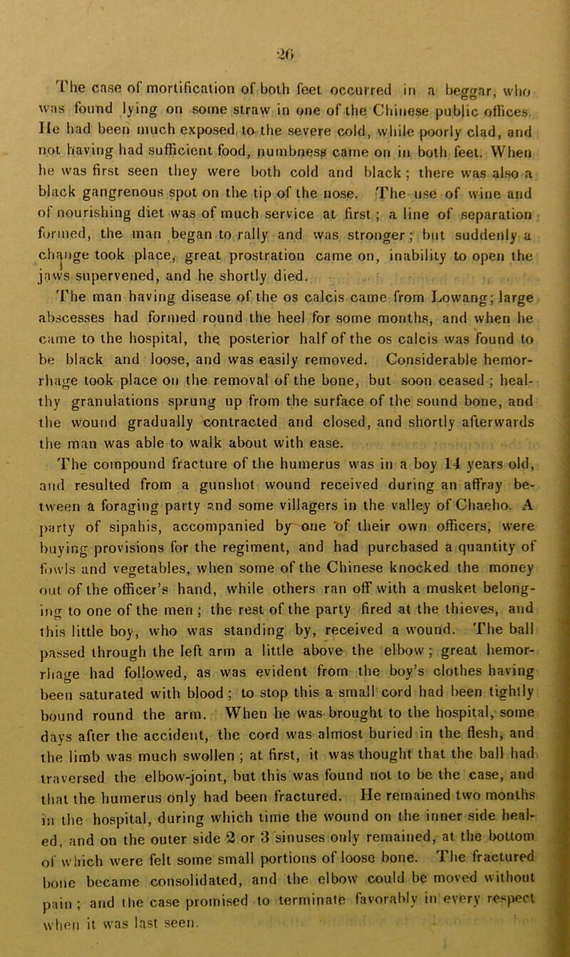 ■2r» I he case of mortification of both feet occurred in a beggar, who was found lying on some straw in one of the Chinese public oflices. He had been much exposed tathe severe cold, while poorly clad, and not having had sufficient food, numbness came on in both feet. When he was first seen they were both cold and black; there was also a black gangrenous spot on the tip of the nose. The use of wine and ot nourishing diet was of much service at first; a line of separation formed, the man began to rally and was stronger; but suddenly a chfjnge took place, great prostration came on, inability to open the jaws supervened, and he shortly died. 'Fhe man having disease of the os calcis came from Lowang; large abscesses had formed round the heel for some months, and when he came to the hospital, the posterior half of the os calcis was found to be black and loose, and was easily removed. Considerable hemor- rhage took place on the removal of the bone, but soon ceased ; heal- thy granulations sprung up from the surface of the sound bone, and the wound gradually contracted and closed, and shortly afterwards the man was able to walk about with ease. The compound fracture of the humerus was in a boy 14 years old, and resulted from a gunshot wound received during an affray be- tween a foraging party s-nd some villagers in the valley of Chaeho. A j)!irty of sipahis, accompanied by one Of their own officers, were buying provisions for the regiment, and had purchased a quantity of fowls and vegetables, when some of the Chinese knocked the money out of the officer’s hand, while others ran off with a musket belong- ing to one of the men ; the rest of the party fired at the thieves, and this little boy, who was standing by, received a wound. The ball passed through the left arm a little above the elbow ; great hemor- rhage had followed, as was evident from the boy’s clothes having been saturated with blood; to stop this a small cord had been tightly bound round the arm. When he was brought to the hospital, some days after the accident, the cord was almost buried in the flesh, and the limb was much swollen ; at first, it was thought that the ball had traversed the elbow-joint, but this was found not to be the case, and that the humerus only had been fractured. He remained two months in the hospital, during which time the wound on the inner side heal- ed, and on the outer side 2 or 3 sinuses only remained, at the bottom of which were felt some small portions of loose bone. The fractured bone became consolidated, and the elbow could be moved without pain ; and I lie case promised to terminate favorably in every respect when it was last seen.