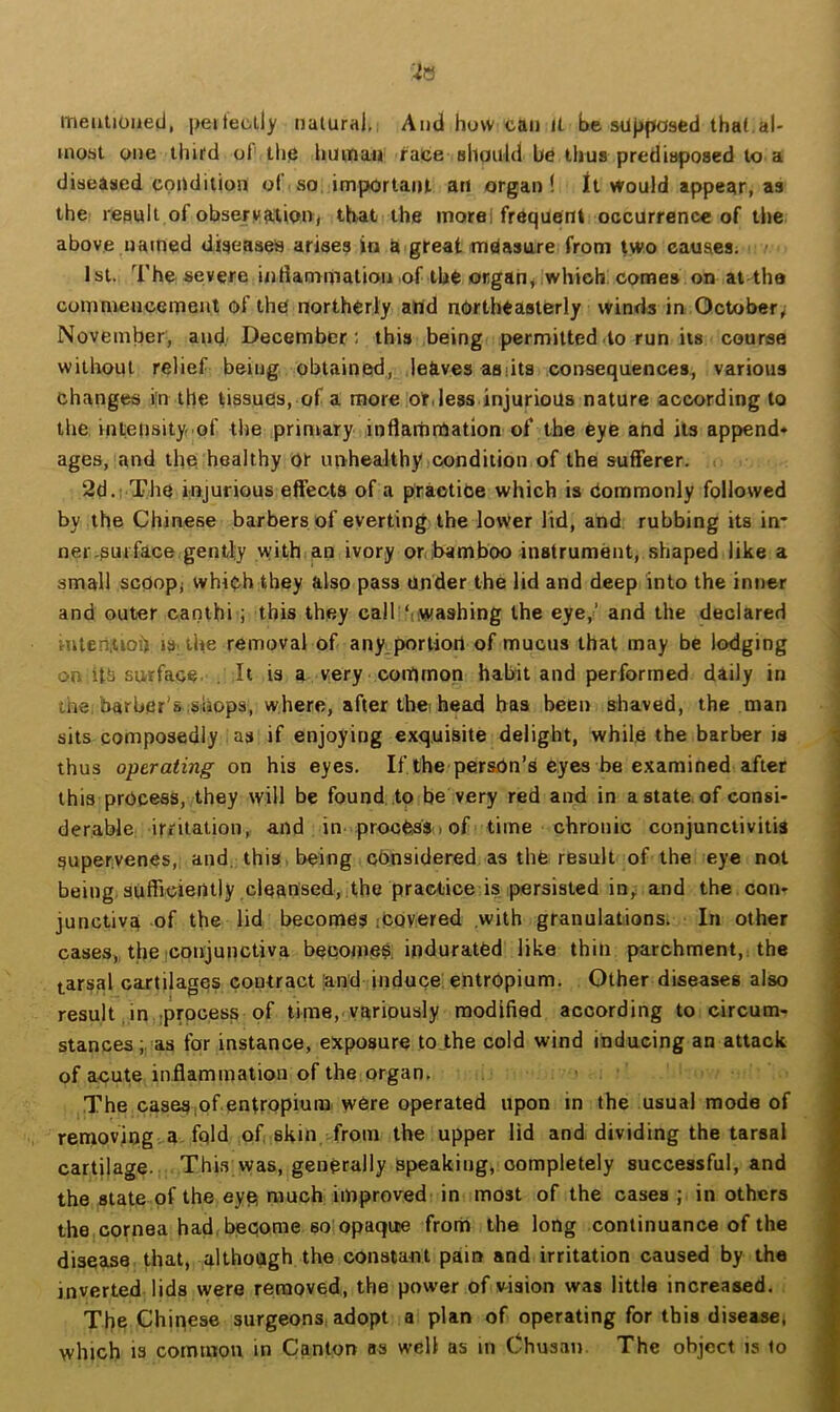 mentioned, peiteclly naiura),, And how can it be supposed thal al- most one thifd of' the human face should be thus predisposed to a diseased cpudilion of so, important an organ I Jt Would appear, as the result of obserination^ that the morel frequent occurrence of tlie above named diseases arises in a great measure from two causes. 1st. The severe inliammation of the organ, which comes on at-the commencement of the northerly and northeasterly winds in October,; November, and. December: this being permitted do run its course without relief being obtained,, leaves aslits consequences, various changes i;n the tissues, of a more or,less injurious nature according to the inteusity-of the primary inflammation of the Cye and its append* ages, and the healthy Of unhealthyicondiiion of the sufferer. 2d.: The injurious effects of a practice which is Commonly followed by the Chinese barbers of everting the lower lid, and rubbing its in- ner .surface gently with an ivory or,ibamboo instrument, shaped like a small scoopj which they also pass under the lid and deep into the inner and outer canthi; this they call‘iwashing the eye,’ and the declared Hiteri.uoh IS; the removal of any.porliort of mucus that may be lodging on surface . It is a very common habit and performed diily in the, barber’s .shops, where, after the, head has been shaved, the man sits composedly as if enjoying exquisite delight, while the barber is thus operating on his eyes. If the person’s eyes be examined after this process, they will be found.,to be very red and in a state, of consi- derable irritation,, and in. process > of time chronic conjunctivitis supervenes, and. this being considered as thfe result of the eye not being, suflicietuly ,cleansed, the practice is persisted in,, and the con- junctiva of the lid becomes iCQvered .with granulations. In other cases, thejconjunctiva become?; indurated like thin parchment,, the tarsal cartilages coutract 'and induce; entropium. Other diseases also result in tprpeess of time, variously modified according to circum- stances;.-as for instance, exposure to .the cold wind inducing an attack of aoute inflammation of the organ, > The cases ,of entropium were operated upon in the usual mode of removing, a fold of skin from the upper lid and dividing the tarsal cartilage. This vvas, generally speaking, completely successful, and the state of the eyp much improved in most of the cases ; in others the cornea had. become 60 opaque from the long continuance of the disease that, although the constant pair» and irritation caused by the inverted lids were removed, the power of v^ision was little increased. The Chinese surgeons, adopt a plan of operating for this diseasej which is common in Canton bs well as in Chusan. The object is to