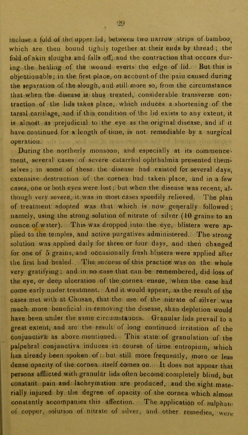 mcla:ie a fultl of tiie! upper lidy between two narrow strips of bamboo^ which are then bound tightly together at their ends by thread ; the fold ofskin sloughs and falls off^iand the contraction that occurs dur- ing the heiling of the iw.ound everts the edge of lid. But this is objectionable; in the first place, on account of the pain caused during the separation of the slough, and still more so, from the circumstance tbat'When the disease isrtbus treated, considerable transverse con* traction of the lids takes place, which induces a shortening of the tarsal cartilage, and if this condition of the lid exists to any extent, it is almost as prejudicial to the eye as the original disease, and if it have continued for a length of time, is not remediable by a surgical operation. < During the northerly monsoon, and especially at its commence- ment, several casesi of severe catarrhal ophthalmia presented them- selves; in some of these the. disease had existed for several days, extensive destruction of the cornea had taken place, and in a few cases, one or both eyes were lost; but when the disease was recent, al- though very severe, it was in most cases speedily relieved. The plan of treatment adopted was that which is now generally followed ; namely, using the strong solution of nitrate of silver (10 grains to an ounce, of water). This was dropped into the eye, blisters were ap- plied to the temples, and active purgatives administered. The strong solution was applied daily for three or four days, and thcrt changed for one of 5 grains, and occasionally fresh blisters were applied after the first had healed. Tlie success of this practice was on the whole very gratifying; and in no case that can be remembered, did loss of the eye, or deep ulceration of the cornea ensue, when the case had come early under treatment. And it would appear, as the result of the cases met with at Chusan, that the use of the initrate of silver.was much more beneficial in removing the disease, than depletion would have been under the same circumstances. Granular lids prevail to a great extent, and arc the result of long continued irritation of the conjunctiva; as above mentioned. This statei of granulation of the palpebral conjunctiva induces in course of time, entropium, which has already been spoken of:, but still more frequently, more or less dense opacity of the cornea itself Comes on. It does not appear that persons afflicted with granular lids often become completely blind, but constant pain and, lachrymation are produced, and the sight mate- rially injured by the degree of opacity of the cornea which almost constantly accompanies this affection. The application of sulphati; of copper, solution of nitrate of silver, and other remedies, were