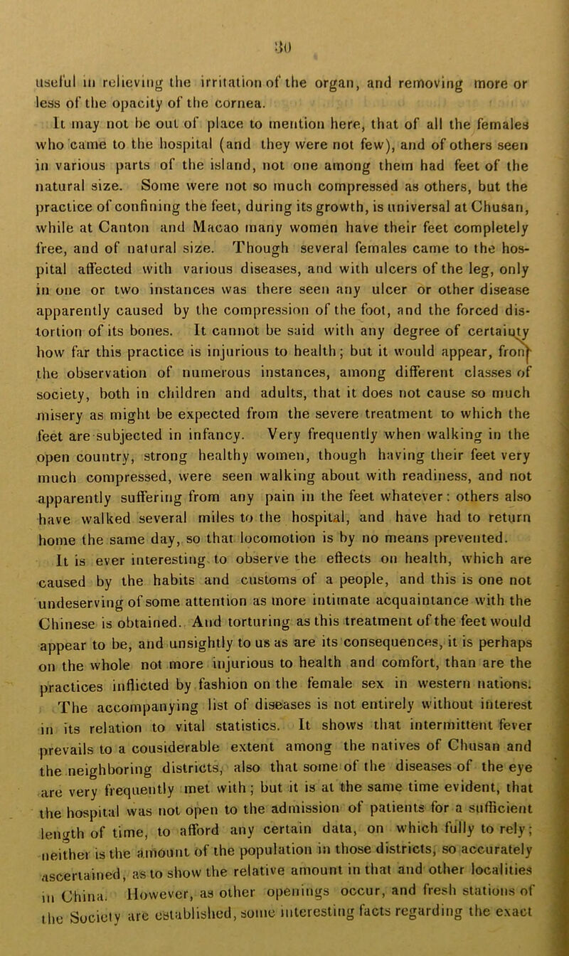 usulul 111 relieving the irritation of the organ, and removing more or less of the opacity of the cornea. It may not be out of place to mention here, that of all the females who came to the hospital (and they were not few), and of others seen in various parts of the island, not one among them had feet of the natural size. Some were not so much compressed as others, but the practice of confining the feet, during its growth, is universal at Chusan, while at Canton and Macao many women have their feet completely free, and of natural size. Though several females came to the hos- pital affected with various diseases, and with ulcers of the leg, only in one or two instances was there seen any ulcer or other disease apparently caused by the compression of the foot, and the forced dis- tortion of its bones. It cannot be said with any degree of certainty how far this practice is injurious to health; but it would appear, from- the observation of numerous instances, among different classes of society, both in children and adults, that it does not cause so much misery as might be expected from the severe treatment to which the feet are subjected in infancy. Very frequently when walking in the open country, strong healthy women, though having their feet very much compressed, were seen walking about with readiness, and not apparently suffering from any pain in the feet whatever; others also have walked several miles to the hospital, and have had to return home the same day, so that locomotion is by no means prevented. It is ever interesting, to observe the eftects on health, which are caused by the habits and customs of a people, and this is one not undeserving of some attention as more intimate acquaintance with the Chinese is obtained. And torturing as this treatment of the feet would appear to be, and unsightly to us as are its consequences, it is perhaps on the whole not more injurious to health and comfort, than are the practices inflicted by fashion on the female sex in western nations. The accompanying list of diseases is not entirely without interest in its relation to vital statistics. It shows that intermittent fever prevails to a considerable extent among the natives of Chusan and the neighboring districts, also that some of the diseases of the eye are very frequently met with; but it is at the same time evident, that the hospital was not open to the admission of patients for a suflicient length of time, to afford any certain data, on which fully to rely; neither is the amount of the population in those districts, so accurately ascertained, as to show the relative amount in that and other localities m China. However, as other openings occur, and fresh stations of the Society are established, some interesting facts regarding the exact