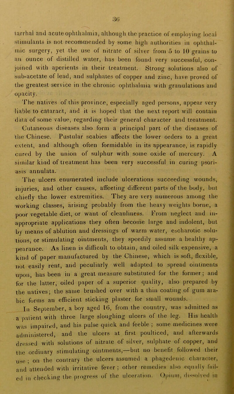 tarrlial and acute ophihalrnia, allhongh the practice of employing local stimulants is not recommended by some high authorities in oplithal- mic surgery, yet the use of nitrate of silver from 5 to 10 grains to an ounce of distilled water, has been found very successful, con- joined with aperients in their treatment. Strong solutions also of sub-acetate of lead, and sul|)hates of copper and zinc, have proved of the greatest service in the chronic ophthalmia with granulations and opacity. The natives of this province, especially aged persons, appear very liable to cataract, and it is hoped that the next report will contain data of some value, regarding their general character and treatment. Cutaneous diseases also form a principal part of the diseases of the Chinese. Pustular scabies affects the lower orders to a great extent, and although often formidable in its appearance, is rapidly cured by the union of sulphur with some oxide of mercury. A similar kind of treatment has been very successful in curing psori- asis annulata. The ulcers enumerated include ulcerations succeeding wounds, injuries, and other causes, affecting different parts of the body, but chiefly the lower extremities. They are very numerous among the working classes, arising probably from the heavy weights borne, a poor vegetable diet, or want of cleanliness. From neglect and in- appropriate applications they often become large and indolent, but by means of ablution and dressings of warm water, escharotic solu- tions, or stimulating ointments, they speedily assume a healthy ap- pearance. As linen is difficult to obtain, and oiled silk expensive, a kind of paper manufactured by the Chinese, which is soft, flexible, not easily rent, and peculiarly well adapted to spread ointments upon, has been in a great measure substituted for the former; and for the latter, oiled paper of a superior quality, also prepared by the natives; the same brushed over with a thin coating of gum ara- bic forms an efficient sticking plaster for small wounds. In September, a boy aged 16, from the country, was admitted as a patient with three large sloughing ulcers of the leg. His health was impaired, and his pulse quick and feeble ; some medicines were administered, and the ulcers at first poulticed, and afterwards dressed with solutions of nitrate of silver, sulphate of copper, and the ordinary stimulating ointments,— but no benefit followed their use; on the contrary the ulcers assumed a phagedenic character, and attended with irritative fever ; other remedies also equally fail- ed in checking the progress of the ulceration. Opium, dissolved in