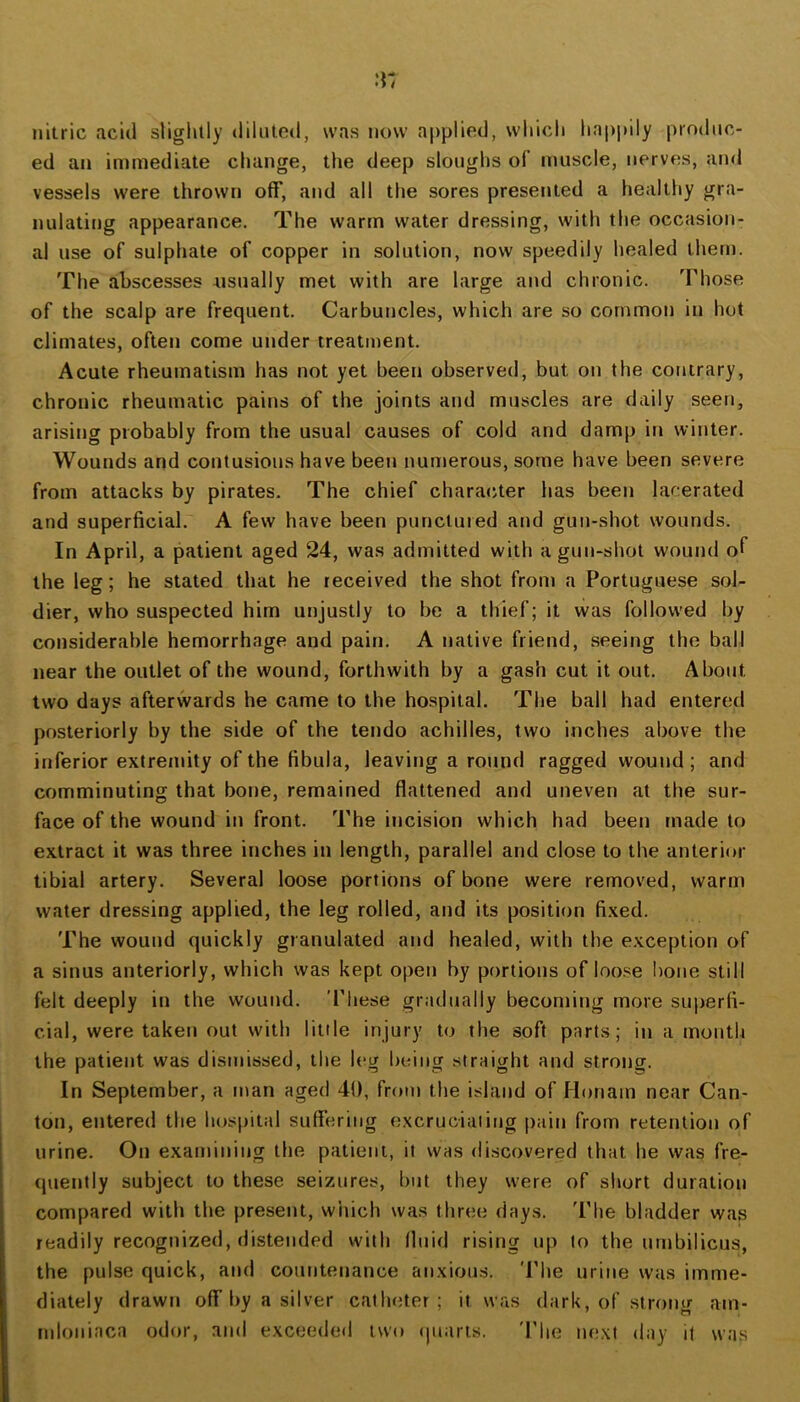 nitric acid slightly diluted, was now applied, which hapi)ily produc- ed an immediate change, the deep sloughs of muscle, nerves, and vessels were thrown off, and all the sores presented a healthy gra- nulating appearance. The warm water dressing, with the occasion- al use of sulphate of copper in solution, now speedily healed them. The abscesses nsually met with are large and chronic. Those of the scalp are frequent. Carbuncles, which are so common in hot climates, often come under treatment. Acute rheumatism has not yet been observed, but on the contrary, chronic rheumatic pains of the joints and muscles are daily seen, arising probably from the usual causes of cold and damp in winter. Wounds and contusions have been numerous, some have been severe from attacks by pirates. The chief character has been lacerated and superficial. A few have been punctuied and gun-shot wounds. In April, a patient aged 24, was admitted with a gun-shot wound of the leg; he stated that he received the shot from a Portuguese sol- dier, who suspected him unjustly to be a thief; it was followed by considerable hemorrhage and pain. A native friend, seeing the ball near the outlet of the wound, forthwith by a gash cut it out. About two days afterwards he came to the hospital. The ball had entered posteriorly by the side of the tendo achilles, two inches above the inferior extremity of the fibula, leaving a round ragged wound ; and comminuting that bone, remained flattened and uneven at the sur- face of the wound in front. The incision which had been made to extract it was three inches in length, parallel and close to the anterior tibial artery. Several loose portions of bone were removed, warm water dressing applied, the leg rolled, and its position fixed. The wound quickly granulated and healed, with the exception of a sinus anteriorly, which was kept open by portions of loose !)one still felt deeply in the wound. These gradually becoming more suirerfi- cial, were taken out with little injury to the soft parts; in a montli the patient was dismissed, the leg being straight and strong. In September, a man aged 40, from the island of Honam near Can- ton, entered the hospital suffering excruciating pain from retention of urine. On examining the patient, it was discovered that he was fre- quently subject to these seizures, but they were of short duration compared with the present, wiiich was three days. 'Phe bladder was readily recognized, distended with fluid rising up to the umbilicus, the pulse quick, and countenance anxious. The urine was imme- diately drawn off l>y a silver catheter; it was dark, of strong am- mloniaca odor, and exceeded two (piarts. 'The next day it was