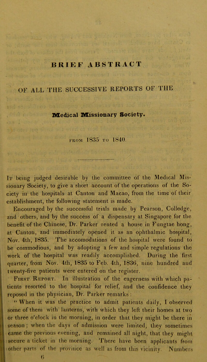 BRIEF ABSTRACT OF ALL THE SUCCESSIVE REPORTS OF THE Medical Missionary Society. FROM 1835 TO 1840. ./* It being judged desirable by the committee of the Medical Mis- sionary Society, to give a short account of the operations of the So- ciety in the hospitals at Canton and Macao, from the time of their establishment, the following statement is made. Encouraged by the successful trials made by Pearson, Colledgc, and others, and by the success of a dispensary at Singapore for the benefit of the Chinese, Dr. Parker rented a house in Fungtae hong, at Canton, and immediately opened it as an ophthalmic hospital, Nov. 4th, 1835. The accomodations of the hospital were found to be commodious, and by adopting a few and simple regulations the work of the hospital was readily accomplished. During the first quarter, from Nov. 4th, 1835 to Feb. 4th, 1830, nine hundred and twenty-five patients were entered on the register. First Report. In illustration of the eagerness with which pa- tients resorted to the hospital for relief, and the confidence they reposed in the physician. Dr. Parker remarks : “ When it was the ptactice to admit patients daily, I observed some of them with lanterns, with which they left their homes at two or three o’clock in the morning, in order that they might be there in season ; when the days of admission were limited, they sometimes came the previous evening, and remained all night, that they might secure a ticket in the morning. There have been applicants from other parts of the province as well as from this vicinity. Numbers t)