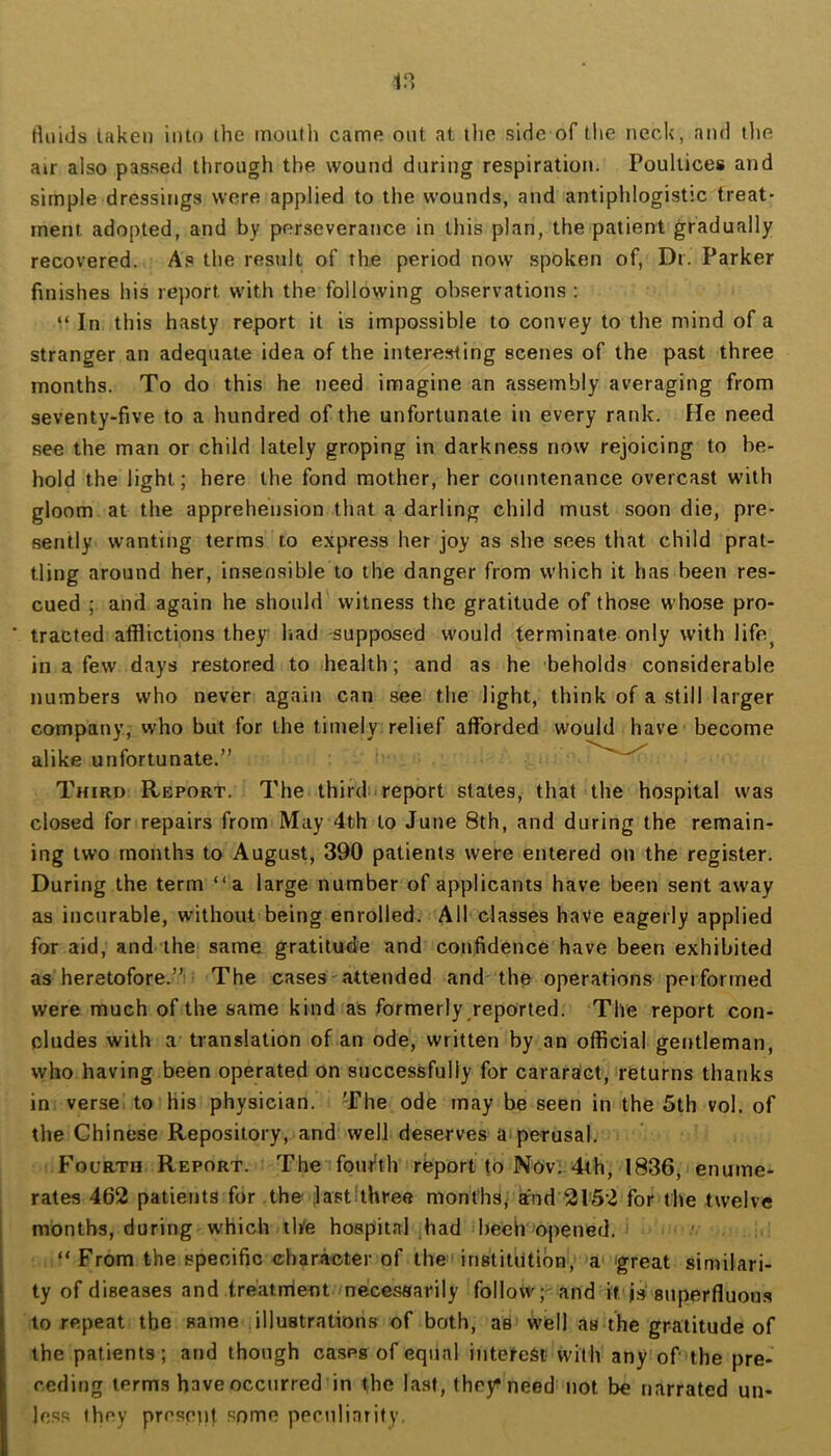 tluids taken into the month came out at the side of tlie neck, and the air also passed through the wound during respiration. Poultices and simple dressings were applied to the wounds, and antiphlogistic treat- ment adopted, and by perseverance in this plan, the patient gradually recovered. As the result of the period now spoken of, Dr. Parker finishes his re})ort with the following observations : “ In this hasty report it is impossible to convey to the mind of a stranger an adequate idea of the interesting scenes of the past three months. To do this he need imagine an assembly averaging from seventy-five to a hundred of the unfortunate in every rank, fie need see the man or child lately groping in darkness now rejoicing to be- hold the light; here the fond mother, her countenance overcast with gloom at the apprehension that a darling child must soon die, pre- sently wanting terms to express her joy as she sees that child prat- tling around her, insensible to the danger from which it has been res- cued ; and again he should witness the gratitude of those whose pro- ■ tracted afflictions they^ had -supposed would terminate only with life^ in a few days restored to health; and as he beholds considerable numbers who never again can see the light, think of a still larger company, who but for the timely: relief afforded would have become alike unfortunate.” ^ Third Report. The thirdu report states, that the hospital was closed for repairs from May 4th to June 8th, and during the remain- ing two months to August, 390 patients were entered on the register. During the term “a large number of applicants have been sent away as incurable, without being enrolled. All classes have eagerly applied for aid, and the same gratitude and confidence have been exhibited as heretofore.”) The cases-attended and the operations performed were much of the same kind as formerly reported. The report con- cludes with a translation of an ode, written by an official gentleman, who having been operated on successfully for cararact, returns thanks in verse: to his physician. The ode may be seen in the 5th vol. of the Chinese Repository, and well deserves a-perusal. Fourth Report. The■’foni^th report to Nov;.4th, 1836, enume- rates 462 patients for the jlastlthree months^ and 21'52 for the twelve months, during which th'e hospital ,had beeh opened. ' “ From the specific character of the'institution, a' great similari- ty of diseases and treatment necessarily follow and it superfluous to repeat the same illustrations of both, as well as the gratitude of the patients; and though cases of equal interest with any of the pre- ceding terms have occurred in the last, they^ need not be narrated un- less they presppt some ppculiarify,