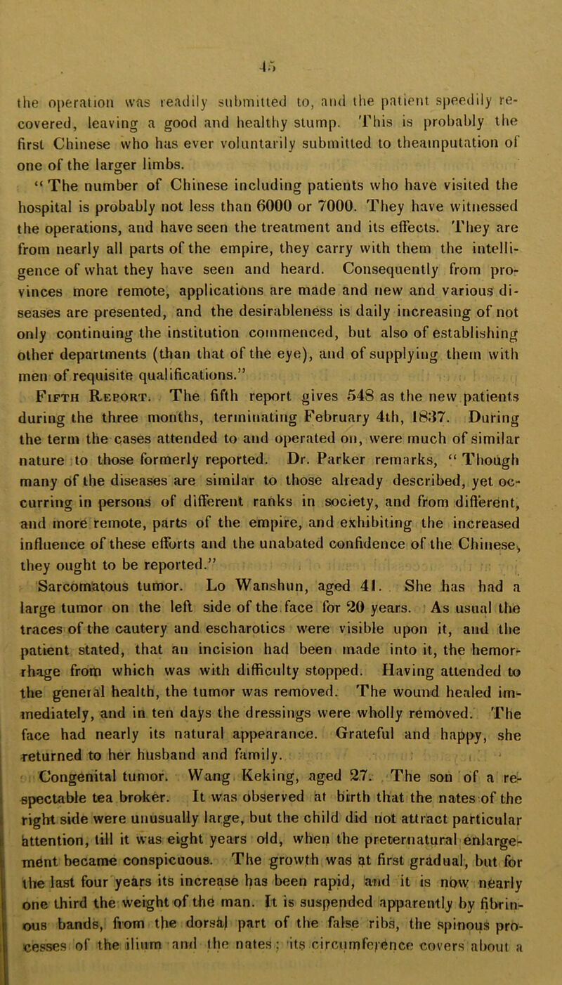 the operation was readily suhniitted to, and llie patient sjteedily re- covered, leaving a good and healthy stump. 'Fliis is probably the first Chinese who has ever voluntarily submitted to theainputation of one of the larger limbs. “ The number of Chinese including patients who have visited the hospital is probably not less than 6000 or 7000. They have witnessed the operations, and have seen the treatment and its effects. They are from nearly all parts of the empire, they carry with them the intelli- gence of what they have seen and heard. Consequently from pro- vinces more remote, applications are made and new and various di- seases are presented, and the desirableness is daily increasing of not only continuing the institution commenced, but also of establishing other departments (than that of the eye), and of supplying them with men of requisite qualifications.” Fifth Report. The fifth report gives 548 as the new patients during the three months, terminating February 4th, 1837. During the term the cases attended to and operated on, were much of similar nature to those formerly reported. Dr. Parker remarks, “Though many of the diseases are similar to those already described, yet oc- curring in persons of different ranks in society, and from different, and more remote, parts of the empire, and exhibiting the increased influence of these efforts and the unabated confidence of the Chinese,, they ought to be reported.” Sarcomatous tumor. Lo Wanshun, aged 41. She has had a large tumor on the left side of the face for 20 years. As usual the traces of the cautery and escharotics were visible upon it, and the patient stated, that an incision had been made into it, the hemorr rhage from which was with difficulty stopped. Having attended to the general health, the tumor was removed. The wound healed im-- mediately, and in ten days the dressings were wholly removed. The face had nearly its natural appearance. Grateful and happy, she returned to her husband and family. , Congenital tumor. Wang Keking, aged 27. The son of a re- i spectable tea broker. It was observed at birth that the nates of the i right side were unusually large, but the child did not attract particular ) httention, till it was eight years old, when the preternatural enlarge- \ mdnt became conspicuous. The growth was at first gradual, but for 1 the last four years its increase has been rapid, and it is now nearly i one third the weight of the man. It is suspended apparently by fibrin- ous bands, from the dorsk) part of the false ribs, the spinous pro- cesses of the ilium and Ihe nates; 'its circumference covers about a