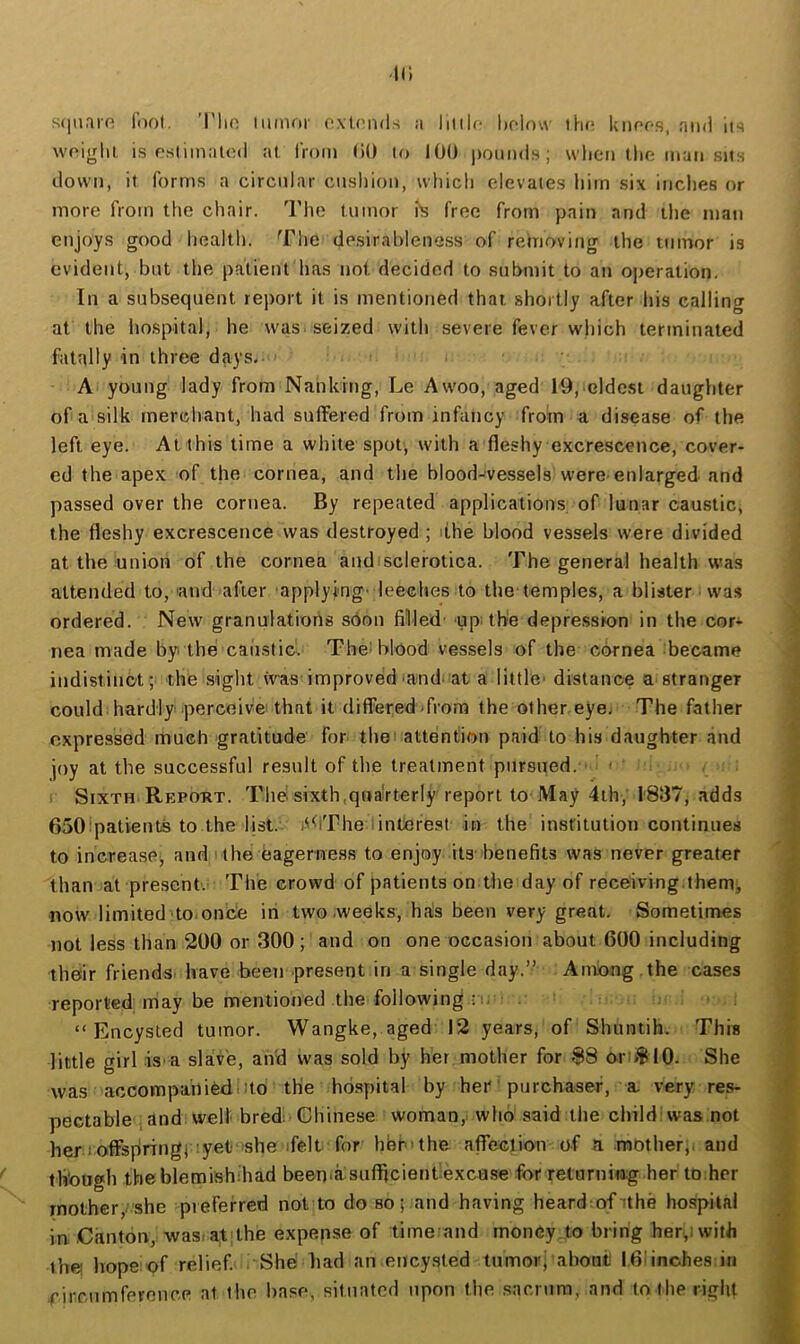 II; s(|iiaifi fool. Tlio minor o.vU'nds a litilr- liolow tho Icnofs, and In woiglil is osliinatod at iVom liO to 100 iiomids; when tlio man sits down, it forms a circular cnsliion, which elevates liim six indies or more from the chair. The tumor fs free from pain and the man enjoys good health. The desirableness of removing the tumor is evident, but the patient has not decided to submit to an operation. In a subsequent rejiort it is mentioned that shortly after liis calling at the liospital, he was. seized with severe fever wliich terminated fatally in three days.- A young lady from Nanking, Le Awoo, aged 19, clde.st daughter of a silk merchant, had suffered from infancy from a disease of the left eye. At this time a white spot, with a fleshy excrescence, cover- ed the apex of the cornea, and the blood-vessels were-enlarged and passed over the cornea. By repeated applications of lunar caustic, the fleshy excrescence was destroyed ; dhe blood vessels were divided at the union of the cornea andisclerotica. The general health was attended to, and after applyi'ng- leeches to the temples, a blister was ordered. New granulations soon filled up; the depre.sskm in the cor- nea made by. the caiistic. The^ blood vessels of the cornea became indistinct; the sight vvas improved'and. at a little' distance a stranger could hardly perceive that it differed from the other eye; The father expressed much -gratitude for theuattention paid to his daughter and joy at the successful result of the treatment pursued. ■ < . Sixth Repo-rt. Thd sixth,quarterly report to May 4th, 1837, adds 650 patients to the list.- i^<lThe iinterest in the institution continues to increasej and i the eagerness to enjoy its- benefits was never greater than at present. The crowd of patients on the day of receiving.them, now limited to.once in two .weeks, ha!s been very great. Sometimes not less than 200 or 300; and on one occasion about 600 including their friends, have been present in a single day.” Among , the cases reported may be mentioned the following • !. “Encysted tumor. Wangke, aged 12 years, of Shuntih. This little girl is-a slave, and was sold by her mother for 88 or:>8l0. She was accompaniedlito the hospital by her' purchaser, a, very res- pectable , dnd well bred; Chinese woman, who said the child: was not her 1 offspring) :yet .she'ifelt for hbr-the affeclion of a mother,, and though tbeblemishihad beenia sufljcienbexcase for returning her to.her mother,.'she preferred not to do so; and having heardof dhe hospital in Canton, was/at]the expense of time and money to bring herewith the! hope of relief She bad an encysted tumorj aboni I61inches in .rirrumferonce at the base, situated upon the sacrum, and to the right