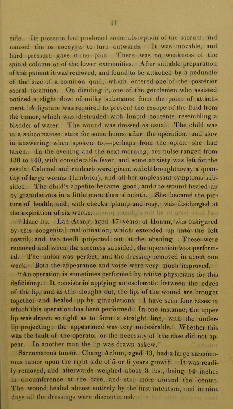 side. Its pressure Iiud produced some ahsorpliuii ol ilie sacrum, and caused the os coccygis to turn outwards. It was movable, and hard pressure gave it no pain. 'I'here was no weakness ot the spinal column or of the lower extremities. After suitable preparation of the patient it'Was removed, and found to be attached by a peduncle of the size of a common quill, which entered one of the posterior sacral foramina. On dividing it, one of the gentlemen who assisted noticed a slight flow of milky substance from the point of attach- ment. A ligature was reijuired to prevent the escape of the fluid from the tumor, which was distended with limpid contents resembling a bladder of water. The wound was dressed as usual. The child was in a subcomatose state for some hours after the operation, and slow in answering when spoken to,—perhaps from the opiate she had taken. In the evening and the next morning, her pulse ranged from 130 to 140, with considerable fever, and some anxiety was left for the result. Calomel and rhubarb were given, vvhich» brought away a quan- tity of large worms (lumbrici), and all hert unpleasant symptoms sub- sided. The child’s appetite became good, and the wound healed up by granulations in a little more than;a month. ;iSlie 'became the pic-< ture of health, and, with cheeks plump and rosy,;, wa® discharged at the expiration ofsix weeks. . < nuuMi,.; > i; li/; ;<■), ! / .1 : “Harelip. Lan Atang, aged I7i years; of Honam,’Was disfigured by this congenital! malformation, whichi extenfded up rinto.uhe left nostril, and two teeth projected out at the opening. ' These: were removed and when the soreness subsided, the operation was perform- ed. The union was perfect, and the dressing removed in about one week. Both the appearance and voice were very much improved. ‘f An operation is sometimes performed by native physicians for this deficie'ncy. It consists’in applying an escharotic between the edges of the lip, and as this sloughs out, the lips of the wound are brought together and healed up by granulations. I have seen four cases in which this operation has been performed. In one instance, the upper lip was drawn so tight as to form' a straight line, with the under- lip projecting; the appearance was very undesirable. Whether this was the fault of the operator or the necessity of the case did not ap- pear. In another man the lip was drawn askew.” i Sarcomatous tumor. Chang Achun, aged 43, had a large sarcoma- tous tumor upon the right side of 5 or 6 years growth. It was readi- ly removed, and afterwards weighed about 3 lbs., being 14 inches in circumference at the base, and still more around the centre. The wound healed almost entirely by the first intention, and in nine days all the dressings were discontinued.