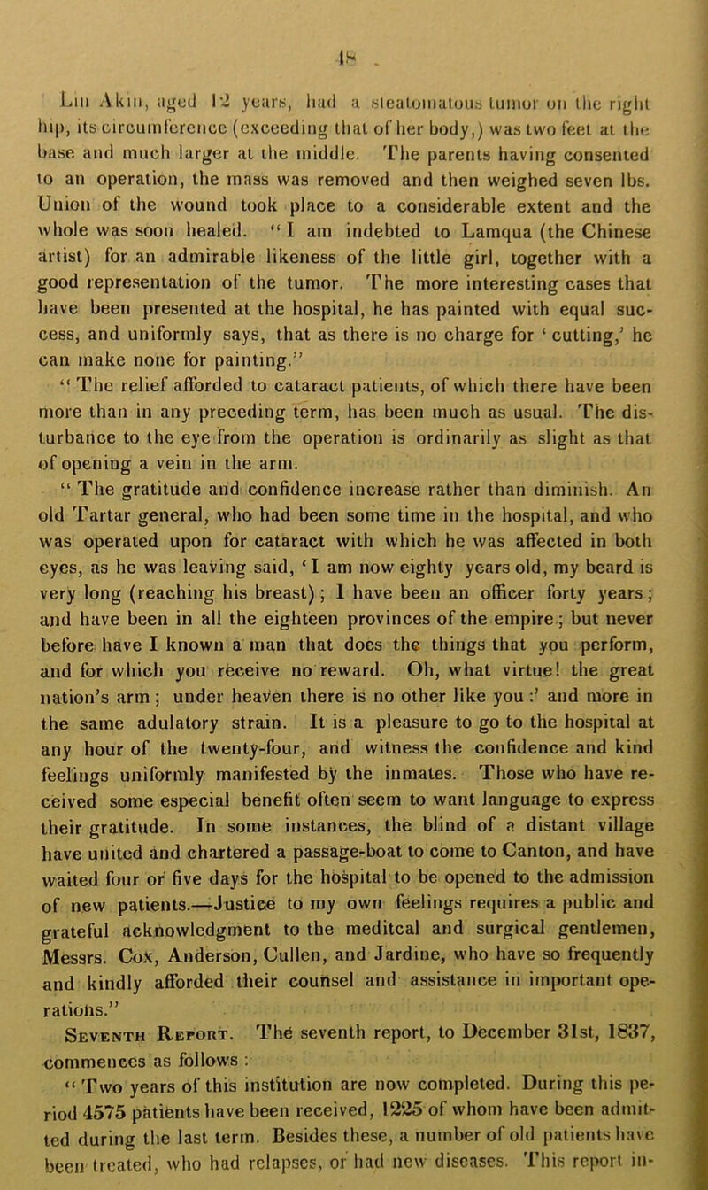 IS Liii Aluii, aged Ivi years, liad a .sleatomaloub tumor on llie rigiil lii|), its circumference (exceeding that of her body,) was two feet at tlie base and much larger at the middle. The parents having consented to an operation, the mass was removed and then weighed seven lbs. Union of the wound took place to a considerable extent and the whole was soon healed. “ I am indebted to Lamqua (the Chinese artist) for an admirable likeness of the little girl, together with a good representation of the tumor. The more interesting cases that have been presented at the hospital, he has painted with equal suc- cess, and uniformly says, that as there is no charge for ‘ cutting,’ he can make none for painting.” “ The relief afforded to cataract patients, of which there have been more than in any preceding term, has been much as usual. The dis- turbance to the eye from the operation is ordinarily as slight as that of opening a vein in the arm. “ The gratitude and confidence increase rather than diminish. An old Tartar general, who had been some time in the hospital, and who was operated upon for cataract with which he was affected in both eyes, as he was leaving said, ‘I am now eighty years old, my beard is very long (reaching his breast); 1 have been an officer forty years; and have been in all the eighteen provinces of the empire; but never before have I known a man that does the things that you perform, and for which you receive no reward. Oh, what virtue! the great nation’s arm ; under heaven there is no other like you and more in the same adulatory strain. It is a pleasure to go to the hospital at any hour of the twenty-four, and witness (he confidence and kind feelings uniformly manifested by the inmates. Those who have re- ceived some especial benefit often seem to want language to express their gratitude. In some instances, the blind of a distant village have united and chartered a passage-boat to come to Canton, and have waited four or five days for the hospital to be opened to the admission of new patients.—Justice to my own feelings requires a public and grateful acknowledgment to the meditcal and surgical gentlemen, Messrs. CoX, Anderson, Cullen, and Jardine, who have so frequently and kindly afforded their counsel and assistance in important ope- rations.” Seventh Report. The seventh report, to December 31st, 1837, commences as follows : “ Two years of this institution are now completed. During this pe- riod 4575 patients have been received, 1225 of whom have been admit- ted during the last term. Besides these, a number of old patients have been treated, who had relapses, or had new diseases. This report in-