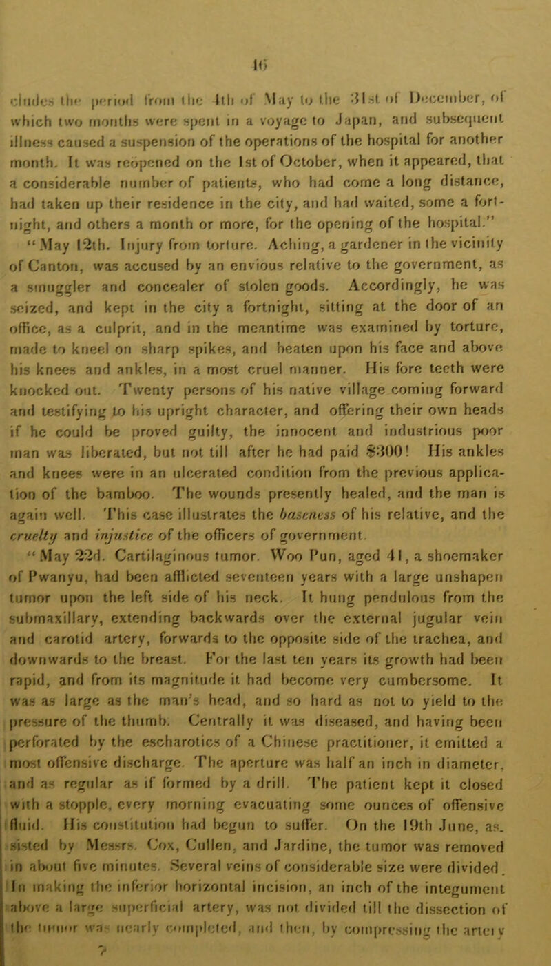 U) ciuiica III** |)«;rio«l Iroin the llh ol M;iy le the 'Jl-st oi Decciiiber, ol wfiich two fiionllis were spent in a voyage to Japan, and suJ>sefpient illness caused a suspension of the operations of the hospital for another month. It was reopened on the 1st of October, when it appeared, that a considerable number of patients, who had come a long distance, had taken up their residence in the city, and had waited, some a fort- night, atid others a month or more, for the opening of the hospital.” “.May l’2th. Injury from torture. Aching, a gardener in the vicinity of Canton, was accused by an envious relative to the government, as a smuggler and concealer of stolen goods. Accordingly, he was .seized, and kept in the city a fortnight, sitting at the door of an office, as a culprit, and in the meantime was examined by torture, made to kneel on sharp spikes, and beaten upon his face and above his knees and ankles, in a most cruel ntanner. His fore teeth were knocked out. Twenty persons of his native village coming forward and testifying to his upright character, and offering their own heads if he could be proved guilty, the innocent and industrious poor man was liberated, but not till after he had paid 8300! His ankles and knees were in an ulcerated condition from the previous applica- tion of the bamljoo. The wounds presently healed, and the man is again well. 'I’his case illustrates the haamess of his relative, and the cruelty and injustice, of the officers of government. “ May 22d. Cartilaginous tumor. Woo Pun, aged 41, a shoemaker of Pwanyu, had been afflicted seventeen years with a large unshapen tumor upon the left side of his neck. It hung pendulous from the submaxillary, extending backwards over the external jugular vein and carotid artery, forwards to the opposite side of the trachea, and downwards to the breast. For the last ten years its grow'th had been rapid, and from its magnitude it had become very cumbersome. It was as large as the man’s head, and so hard as not to yield to the pressure of the thumb. Centrally it was diseased, and having been perforated by the escharotics of a Chinese practitioner, it emitted a most offensive discharge The aperture was half an inch in diameter, and as regidar as if formed by a drill. 'Phe patient kept it closed with a stopple, every morning evacuating some ounces of offensive fluid. His ernistitntion had begun to suffer. On the 19th June, as. sisled by .Messrs. Cox, Cullen, and Jardine, the tumor was removed in alxiut five minutes. Several veins of considerable size were divided. In making the inferior horizontal incision, an inch of the integument alKive a large sufierficial artery, was not flivided till the dissection of tin; iimi'U wa- nearly roinpbMed, and then, by coinpressing ilic ariciy