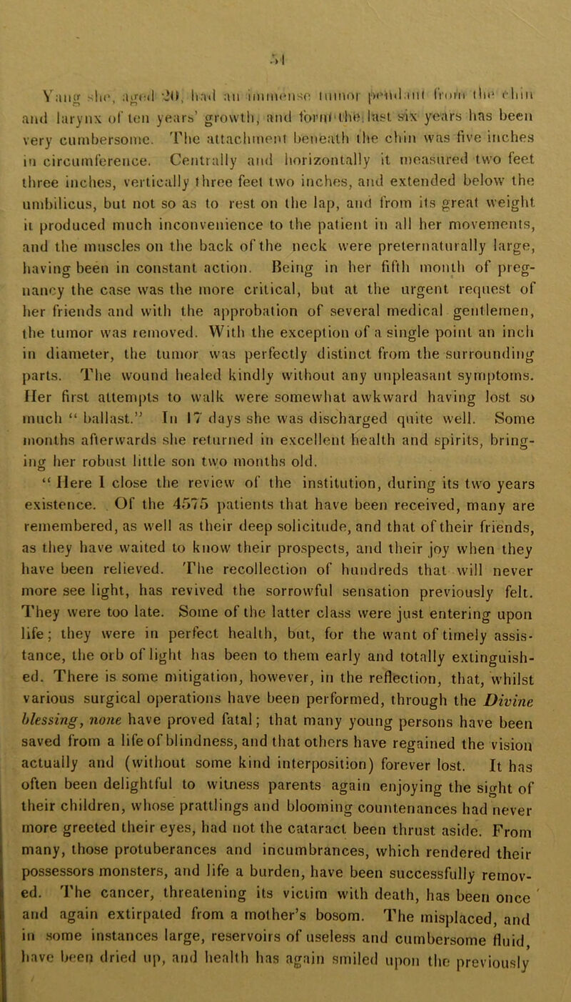 slu*. aifcil '20, ha<l an iinmcnso minor ixMnl inl Irum lln* cliin ami larynx of ten years’ growth, and tbml'tlnJi lust six years has been very cumbersome, 'riie attachment beneath the chin was five inches ill circumference. Centrally and horizontally it measured two feet three inches, vertically three feel two inches, and extended below the umbilicus, but not so as to rest on the lap, and from its great weight ii produced much inconvenience to the patient in all her movements, and the muscles on the back of the neck were preternaturally large, having been in constant action. Being in her fifth month of preg- nancy the case was the more critical, but at the urgent request of her friends and with the approbation of several medical gentlemen, the tumor w'as removed. With the exception of a single point an inch in diameter, the tumor was perfectly distinct from the surrounding parts. The wound healed kindly without any unpleasant sytrqitoms. Her first atteni|)ts to walk were somewhat awkward having lost so much “ ballast.” In 17 days she was discharged quite well. Some months afterwards she returned in excellent health and spirits, bring- ing her robust little son two month.s old. “ Here 1 close the review of the institution, during its two years existence. Of the 4575 patients that have been received, many are remembered, as well as their deep solicitude, and that of their friends, as they have waited to know their pro.spects, and their joy when they have been relieved. The recollection of hundreds that will never more see light, has revived the sorrowful sensation previously felt. They were too late. Some of the latter class were just entering upon life; they were in perfect health, but, for the want of timely assis- tance, the orb of light has been to them early and totally extinguish- ed. There is some mitigation, however, in the reflection, that, whilst various surgical operations have been performed, through the Divine blessing, none have proved fatal; that many young persons have been saved from a lifeof blindness, and that others have regained the vision actually and (without some kind interposition) forever lost. It has often been delightful to witness parents again enjoying the sight of their children, whose prattlings and blooming countenances had never more greeted their eyes, had not the cataract been thrust aside. From many, those protuberances and incumbrances, which rendered their possessors monsters, and life a burden, have been successfully remov- ed. The cancer, threatening its victim with death, has been once ' and again extirpated from a mother’s bosom. The misplaced, and in .some instances large, reservoirs of useless and cumbersome fluid have been dried up, and health has again smiled upon the previously