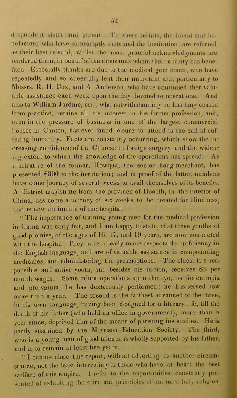 tl<\-;|)niul(‘iil. sistor and paioiii. 'I’o ilinst* |■(^snlt.■', lln; iVicini and lit*- netact01ri, wlio havtj 60 i)roni|)ily snslained llie instilulion, are referred as their best reward, whilst tlie most grateful acknowledgments aie tendered them, in behalf of the thousands whom their charity has bene- fited. Especially thanks are due to the medical gentlemen, who have repeatedly and so cheerfully lent their impoiiant aid, particularly to Messrs. R. H. Cox, and A. Ander.son, who have continued ther valu- able assistance each week upon the day devoted to operations. And also to William Jardine, escp, who notwithstanding he has long ceased iVom practice, retains all his interest in his former profession, and, even in the pressure of business in one of the largest commercial houses in Canton, has ever found leisure to attend to the call of suf- feiing humanity. Facts are constantly occurring, which show the in- creasing confidence of the Chinese in foreign surgery, and the widen- ing extent to which the knowledge of the operations has spread. As illustrative of the former, Howqua, the senior hong-merchant, has presented $300 to the institution; and in proof of the latter, numbers have come journey of several weeks to avail themselves of its benefits. A district magistrate from the province of Hoopih, in the interior of China, has come a journey of six weeks to be treated for blindness, and is now an inmate of the hospital. “The importance of training young men for the medical profession in China was early felt, and I am happy to state, that three youths, of good promise, of the ages of 16, 17, and 19 years, are now connected with the hospital. 'They have already made respectable proficiency in the English language, and are of valuable assistance in compounding medicines, and administering the prescriptions. The eldest is a res- ponsible and active youth, and besides his tuition, receives $5 per month wages. Some minor operations upon the eye, as for entropia and pterygium, he has dexterously performed: he has served now more than a year. The second is the farthest advanced of the three, in his own language, having been designed for a literary life, till the death of his father (who held an office in government), more than a year since, deprived him of the means of pursuing his studies. He is partly sustained by the Morrison Education Society. The third, who is a young man of good talents, is wholly supported by his father, and is to remain at least five years. “ I cannot close this report, without adverting to another circum- stance, not the least interesting to those who have at heart the best welfare of this empire. I refer to the opportunities coiisiaiiily pre- sented of exhibiting the spirit and pi inci[)!.es of our most holy religion.