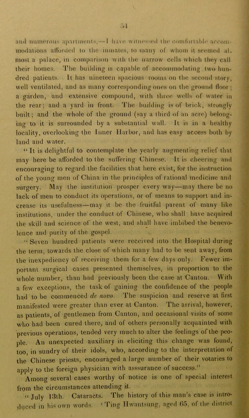 :m*l apailiiu'iils,— I li.ac uiiin><sfil iln‘laiinrurlalilc acvom- moilalioiis alUnaU'jl »o llui inmaU's, lo many of whom il sci^med al. most a palace, in comparison with the narrow cells which they call their homes. 'Phe hnililing is capable of accominodniing two hmi- dred patients. It has nineteen .spacious rooms on the second story, well ventilated, atid as maity corresponding ones on the gnmnd door; a gardeti, and extensive compound, with three wells of water in the rear; and a yard in front. 'I'he hnilding is of brick, sir»ingly bnilt; and the whole of the ground (say a third of an acre) belong- ing to it is surrounded by a substantial wall. It is in a healthy locality, overlooking the Inner llaibor, tind has easy access both by land and water. “ It is delightful to contemplate the yearly augmenting relief that may here be atVorded to the sutVering Chinese. It is cheering ami encouraorinir to resiard the facilities that here exist, for the instruction of the young men of China in the principles of rational medicine and surgery. May the institution prosper every way—may there be no lack of men to conduct its operations, or of means to support and in- crease its usefulness—may it bo the fruitful parent of many like institutions, under the conduct of Chinese, who shall have accpiired the skill and science of the west, and shall have imbibed the benevo- lence and purity of the gospel. “ Seven hundred patients were received into the Hospital during tlie term, towards the close of which many had to be sent away, from the inexpediency of receiving them for a few days only. Fewer im- portant surgical cases presented themselves, in proportion to the whole number, than had previously been the case at Canton. With a few exceptions, the task of gaining the confidence of the people had to be commenced rfe/loyo. The suspicion and reserve at first manifested were greater than ever at Canton. The arrival, however, as patients, of gentlemen from Canton, and occasional visits of some who had been cured there, and of others personally acquainted with ■previous operat'ions, tended very much to alter the feelings of the peo- ple. An unexpected auxiliary iu eliciting this change was found, too, in sundry of their idols, who, according to the interpretation of the Chinese priests, encouraged a large number of their votaries to apply to the foreign physician with asssurance of success.” Among several cases worthy of notice is one of special intere.'^t from the circumstances attending U. “ .Tuly 13th. Cataracts. The history of this man’s ducod in his own words. ‘ 'Fing llwantsung, aged ()>, case is intro- of the di.'^trict