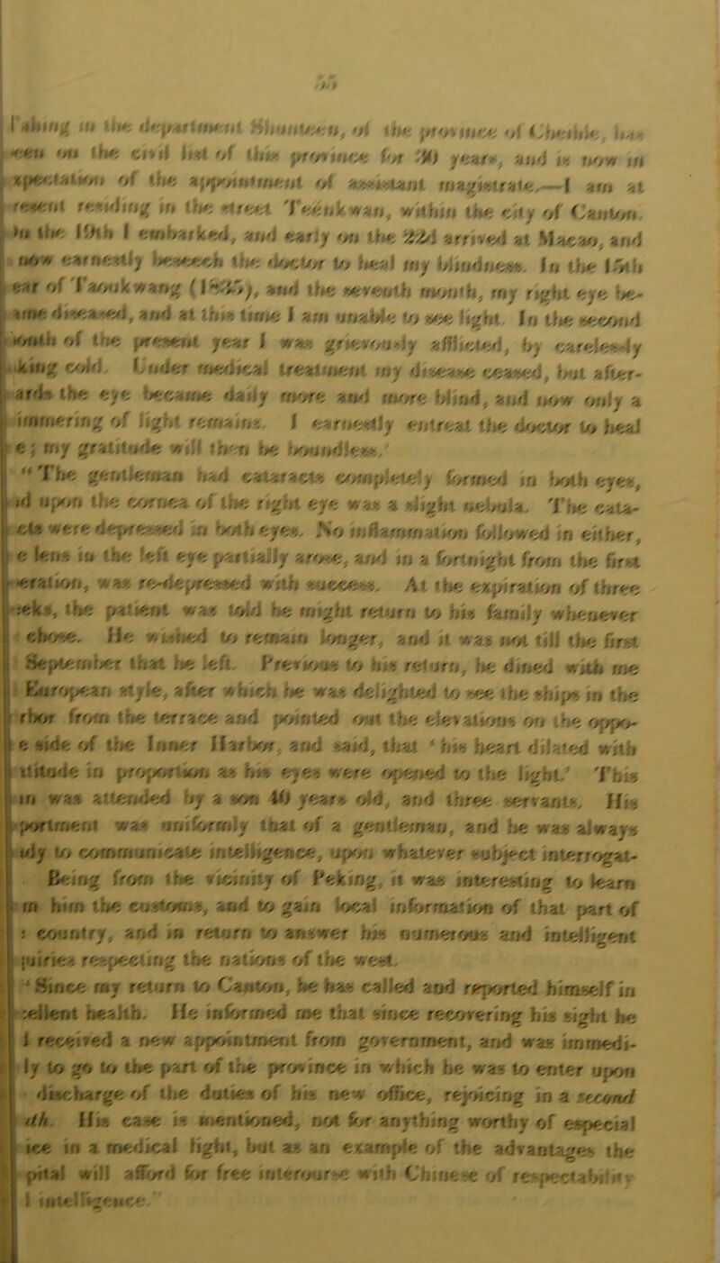 I iMi'i/ i-t U»*T lif p4it(tU'Ut oi iitt' 'A n-i ■ -#<'11 >fi$ Utti cf*ii hH of un.' Uh t» now tn ( of the ot un,('i*iU4i*i^~-l zut Hi ^ t*-,tuUf,'4 in Ok; .rif<;4rt 7 <'^;nkw««, within tin; KUy of CnnO^, h, ilK lihh I Hf,A <;tir/y #/n On; at Mhcho, and <;*rfi<:Hl) Uk; <i<K;t//f t/> ^Kyal my hlin<jn<;«fc /n tf**; l^'kh of I a/nikwar»j^ (and ih<; nvmOi, my rt^hl oy*i I ^ffK; <l»*-<;a.<¥Ki, and at ih»% lirm; I am nnaJido t/> )kk; U'/H In tl«; ix;e<md K/ntn of Ok; 7<rt»r I wast j?rier</««ly af«u^>.d, hj earoI<;i^y c<dd I ridof rm^iKial Ueainmnt niy diix;a*^ <><;ai>^, hot aft>>r- ar<h» tiK; eyo *Krca«K: <lady rm/ri; auKl m</f<; Wiml, and now only a irmn<rrjn;( of lij^ht rofustiu*,. I <;arn<,^ly < ntr<;at Uio <l<K;tOf W Ual fc ; rny ;^ratitiide will tio iKmndi<;«<;/ I lio gontloman ri>./i t^HVstHcVt co«»pi‘::Od) {/,au*tA in Ixitli oy^ii, I id ijfKm f.h<; ry/rnoa of tm; right eye wa# a alight noimfa, 'Hk; caU- tou wfer<;d«|ifft:VKyJ >n h</thoyo*^ ^o inflammatmn (<dl</w<yj in either, c U;n-s in thr; !<;ft eyo (/artially ar</»^, ami in a (<>rt.night from tlio firat f>-#rrailon, 'Aa>. r<wkjrroa«;d witli *to<yy;>-)>. At tin; ojkpdfatmn of thr<ro ) ;ck*, tho p»atknt waji tohi f»o might orUirn to hia family wliouever ; clioiK;. Ilo wMlied Oi rontain h/ngor, and it waj not till tin; firat Sfe^rritKir that lie ioft Prerir/aa o> hia roturn, lie dinmi wkh me 1 Kttf<»pean style, after whieh ne waa delighted Oi >-ee the shif« in the 1 rljrw frr/fn tlie Orrrace and {Kdnfed oat the elevations on the ojipo- I e aide of tlie Inner llarUw and tanf, tiiat ‘ his heart dilated with ! ititooe \u pro{K/rtKw» as his <;yes were <ij>en<yi to the light/ 'I'biu I in v/aa atternhyi hy a wwi O) y<?afs <dd, and three servants. Hr< 1 p</rtrnent wa* uniformly that <d a gentleman, and lie was always ! wly o> rximmunicate iriteliigento;, tifM/n whaOrver subject interiogat- Being from the ^vtAUiVj *A Peking, it wa« interesting Oi learn I rri him the eoatoma, and to gam Uical inforrna.tion <if that part of : conntry, and in retnrn Or answer Ins onmetotts and intelligerit i I jtjiriea r<Afieeung tlie nations of tlie west. ■ Since my return o> CanOm, he has called and rejxrrted himself in letlent rjealib. He inforrmyi me that since recovering his eight he 1 received a new appointment from govern merit, and was imrriedi- ly Ui go Ut the pan of the province in which be was to enter ujion i dwcliarge of the dutie* of bi« new office, reydeing in a jurjnul ^ dk. Hwj case is sfientioiie<i, not t>r anything worthy of especial I ice in a merlical light, Imt as an example of the advantages the I filial will afford for free inter<mf‘e wiih Chitie-^c of respectalni'nv ( (iiicni'jemy-
