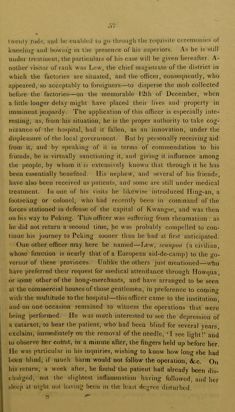 ■w twenty rods, and be enabled to go tbrougb the ref[uisite ceremonies ol kjieeling and bowing in the presence of his superiors. As he is still under treatment, the particulars of his case will be given hereafter. A- nother visitor of rank was Lew, the chief magistrate of the district in which the factories are situated, and the officer, consequently, who appeared, so acceptably to foreigners—to disperse the mob collected before the factories—on the memorable 12th of December, when a little longer delay might have placed their lives and property in imminent jeopardy. The application of this officer is especially inte- resting, as, from his situation, he is the proper authority to take cog- nizance of the hospital, had it fallen, as an innovation, under the displeasure of the local government. But by personally receiving aid from it, and by speaking of it in terms of commendation to his friends, he is virtually sanctioning it, and giving it inffuence among the people, by whom it is extensively known that through it he has been essentially benefited. His nephew, and several of his friends, have also been received as patients, and some are still under medical treatment. In one of his visits he likewise introduced Hiiiff-an, a footseaug or colonel, who had recently been in command of the forces stationed in defense of the capital of Kwangse, and was then on his way to Peking. This officer was suffering from rheumatism ; as he did not return a second time, he was probably compelled to con- tinue his journey to Peking sooner than he had at first anticipated. One other officer mtiy here be named—Lew, seunpuo (a civilian, whose function is nearly that of a European aid-de-camp) to the go- vernor of these provinces. Unlike the others just mentioned—who have preferred their request for medical attendance through Howqua, or some other of the hong-merchants, and have arranged to be seen at the commercial houses of those gentlemen, in preference to coming with the multitude to the hospital—this officer came to the institution, and on one occasion remained to' Witness the operations that were being performed. He was much interested to'see the depression of a cataract, to hear the patient, who’had been blind for several years, exclaim, immediately on the removal of the nbedle, ‘I see light!’ and to observe her cobni, in' a minute after, the fingers held up before her. He was particular in his inquiries, wishing to know how long she had been blind, if much harm would not follbw the operation, &c. On his return, a week after, he fouiid the patient had already been dis- charged, not the slightest inflammation having followed, and her sleep at night not having been in the least degree disturbed.