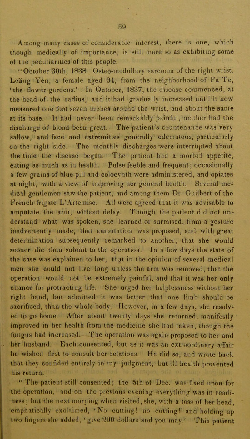 Among many cases of considerable interest, there is one, which though medically of importance, is still more so as exhibiting some of the peculiarities of this people. “October 30th, 1833. Osteo-medullary sarcoma of the right wrist. Leaiig Yen, a female aged 34, from the neighborhood of Fa Te, ‘the flower gardens.’ In October, 1837, the disease commenced, at the head of the radius, and it had gradually increased until it now measured one foot seven inches around the wrist, and about the same at its base. It had never been remarkably painful, neither had the discharge of blood been great. The patient’s countenance was very sallow, and face and extremities generally edematous, particularly on the right side. The monthly discharges were interrupted about the time the disease began. The patient had a morbid appetite, e.rting as much as in health. Pulse feeble and frequent; occasionally a few grains of blue pill and colocynth were administered, and opiates at night, with a view of improving her general health. Several me- dical gentlemen saw the patjent, and among them Dr. Guilbert of the French frigate L’Artemise. All were agreed that it was advisable to amputate the arm, without delay. Though the patient did not un- derstand what was spoken, she learned or surmised, from a gesture inadvertently made, that amputation was proposed, and with great determination subsequently remarked to another, that she would sooner die than submit to the operation. In a few day.s the state of the case was explained to her, that in the opinion of several medical men she could not live long unless the arm was removed, that the operation would not be extremely painful, and that it wa« her only chance for protracting life. She urged her helplessness without her right hand, but admitted it was better that one limb should be sacrificed, than the whole body. However, in a few days, she resolv- ed to go home. A'fter about twenty days she returned, manifestly improved in her health from the medicine she had taken, though the fungus had increased. The operation was again propo.sed to her and her husband. Each consented, but as it was an extraordinary affair he wished first to consult her relations. He did so, and wrote back that they confided entirely in my judgment, but ill health prevented his return. “The patient still consented; the 5th of Dec. wa.s fixed upon for the operation, and on the previous evening everything was in readi- ness ; but the next morning when visited, she, w'ith a toss of her head, emphatically exclaimed, ‘No cutting! no cutting!’ and holding up two fingers she added, ‘give ‘200 dollars and you may.’ This patient