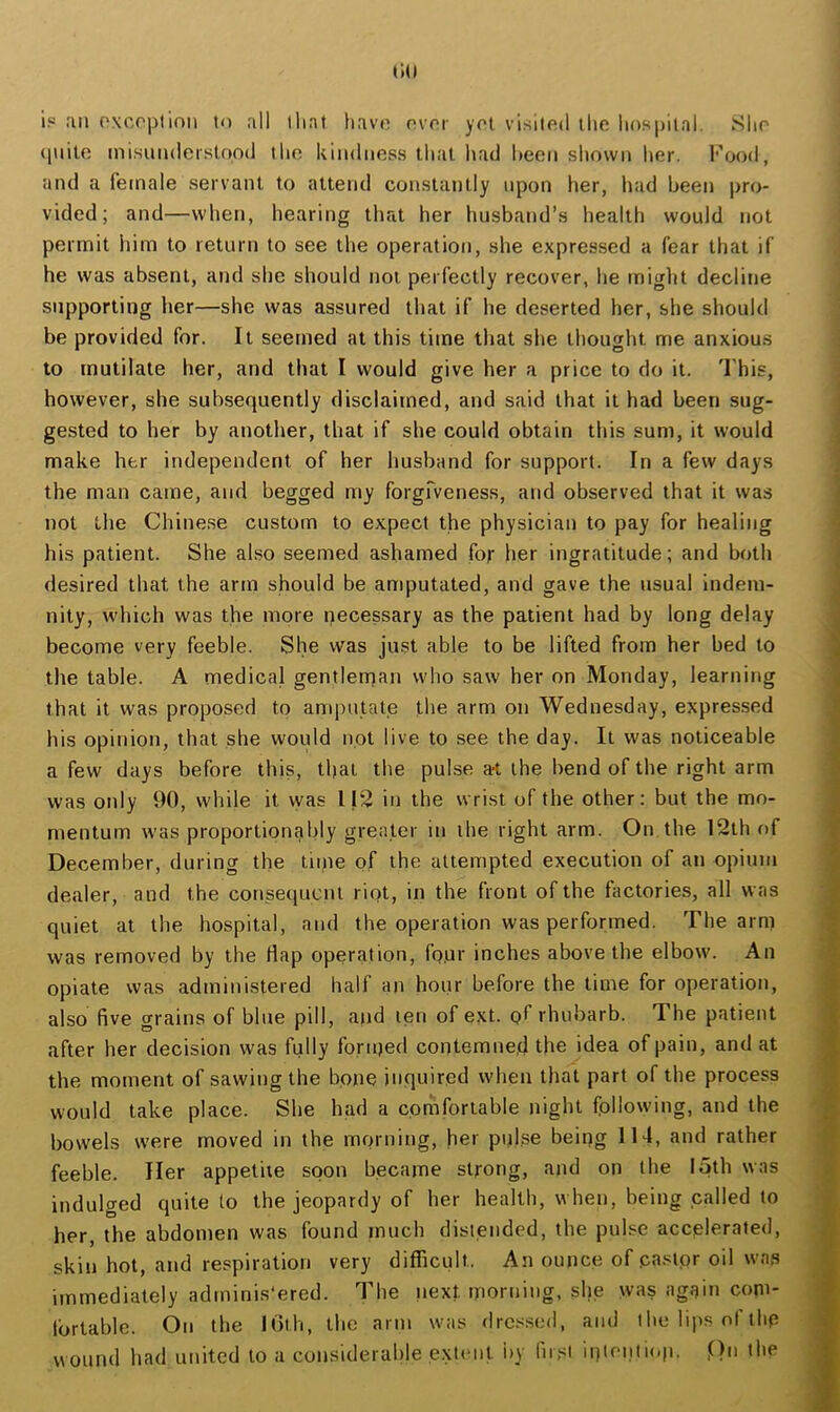 ip an oxcoplinn to all that havo nvrr ypt visitnd the hospital. Sho (piile inisundcrslood tlio kindness that had heen shown her. Food, and a female servant to attend constantly upon her, had been pro- vided; and—when, hearing that her husband’s health would not permit him to return to see the operation, she expressed a fear that if he was absent, and she should not perfectly recover, he miglit decline supporting her—she was assured that if he deserted her, she should be provided for. It seemed at this time that she thought me anxiou.s to mutilate her, and that I would give her a price to do it. 'I'his, however, she subsequently disclaimed, and said that it had been sug- gested to her by another, that if she could obtain this sum, it would make her independent of her husband for support. In a few days the man came, and begged my forgrveness, and observed that it was not the Chinese custom to expect the physician to pay for healing his patient. She akso seemed ashamed for her ingratitude; and both desired that the arm should be amputated, and gave the usual indem- nity, which was the more necessary as the patient had by long delay become very feeble. She was just able to be lifted from her bed to the table. A medical gentlerqan who saw her on Monday, learning that it was proposed to amputale the arm on Wednesday, expres.sed his opinion, that she would not live to see the day. It was noticeable a few days before this, that the pulse a-t the bend of the right arm was only 90, while it was 112 in the wrist of the other: but the mo- mentum was proportion^bly greater in the right arm. On the 12th of December, during the tiipe of the attempted execution of an opium dealer, and the consequent riot, in the front of the factories, all was quiet at the hospital, and the operation was performed. The arm was removed by the Hap operation, fo.ur inches above the elbow. An opiate was administered half an hour before the time for operation, also five grains of blue pill, and ten of ext. of rhubarb. The patient after her decision was fully foriped contemned the idea of pain, and at the moment of sawing the bone inquired when that part of the process would take place. She had a comfortable night following, and the bowels were moved in the morning, her pulse being 114, and rather feeble. Her appetite soon became strong, and on the 15th was indulged quite to the jeopardy of her health, when, being called to her, the abdomen was found much distended, the pulse accelerated, skin hot, and respiration very difficult. An ounce of pastor oil was immediately adminis'ered. The iiext morning, she was again com- tbrtable. On the lOth, the arm was dressed, and the lips of thp wound had united to a considerable extent by fir,si ii)tenti<.p. On ihe