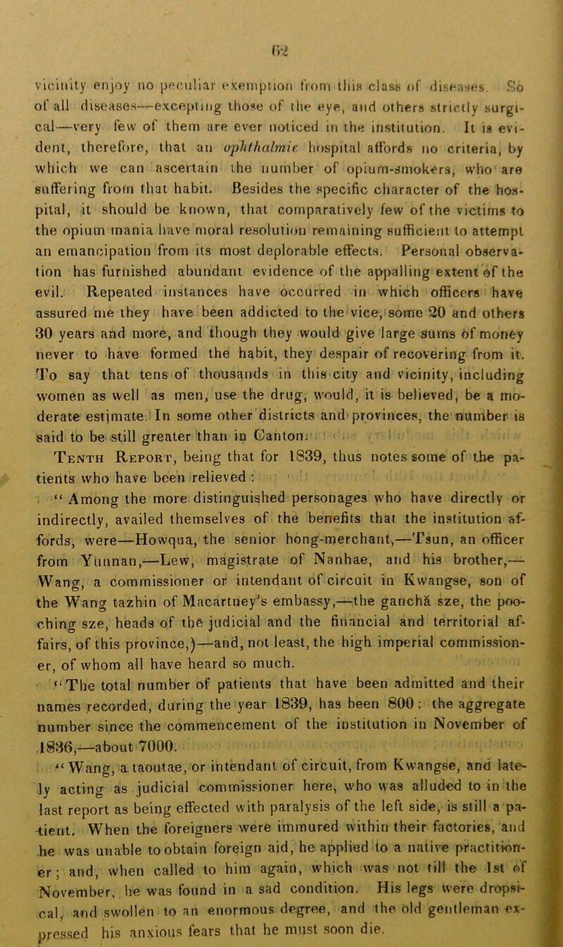 vlc'mlty enjoy no ppc.nHar exemption from tliiB class of (iisenses. So of all diseases—excepting those of the eye, and others strictly surgi- ctU—very few of them are ever noticed in the institution. It is evi- dent, therefore, that an ophthabnic. hospital affords no criteria, by which we can ascertain the number of opium-smokers, who are suffering from tliat habit. Besides the specific character of the hos- pital, it should be known, that comparatively few of the victims to the opium mania have moral resolution remaining sufficient to attempt an emancipation from its most deplorable effects. Personal observa- tion has furnished abundant evidence of the appalling extent of the evil. Repeated instances have occurred in which officers have assured me they have been addicted to the vice, some 20 and others 30 years and more, and though they would give large sums Of money never to have formed the habit, they despair of recovering from it. To say that tens of thousands in this city and vicinity, including women as well as men, use the drug, would, it is believed, be a mr> derate estimate. In some other districts and'provinces, the number is said to be still greater than in Canton; ! Tenth Report, being that for 1839, thus notes some of the pa- tients who have been relieved ; “Among the more distinguished personages who have directly or indirectly, availed themselves of the berrefits that the institution af- fords, were—Howqua, the senior hong-merchant,—Tsun, an officer from Yunnan,—Lew, magistrate of Nanhae, and his brother,— Wang, a commissioner or intendant of circuit in Kwangse, son of the Wang tazhin of Macartney^s embassy,—the gancha sze, the poo- ching sze, heads of ibft judicial and the financial and territorial af- fairs, of this province,)—and, not least, the high imperial commission- er, of whom all have heard so much. “The total number of patients that have been admitted and their names recorded, during the year 1839, has been 800: the aggregate number since the commencement of the institution in November of .1836,—about 7000. “Wang, a taoutae, or intendant of circuit, from Kwangse, and late- ly acting as judicial commissioner here, who was alluded to in the last report as being effected with paralysis of the left side, is still a pa- •tient. When the foreigners were immured within their factories, and he was unable to obtain foreign aid, he applied to a native practition- er; and, when called to him again, which was not till the 1st of November, he was found in a sad condition. His legs were dropsi- cal, and swollen to an enormous degree, and the old gentlem.m ex- pressed his anxious lears that he must soon die.