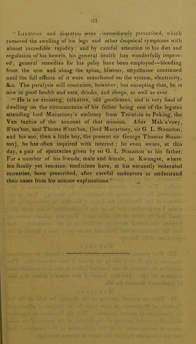 (>:{ “ L;ix:itivt:s and diiiieticsi were iimnedintely prescribed, whicli removed the swelling of his legs and other dropsical symptoms with almost incredible rapidity; and by careful attention to his diet and regulation of his bowels, his general health has wonderfully improv- ed ; general remedies for his palsy have been employed—bleeding from the arm and along the spine, blisters, strychnine cotitinued until the full effects of it were manifested on the system, electricity, &/C. The paralysis still continues, however; but excepting that, be is now in good health and eats, drinks, and sleeps, as well as ever. “ He is an amusing, talkative, old gentleman, and is very fond of dwelling on the circumstance of his father being one of the legates attending lord Macartney’s embassy from Teentsin to Peking, the Van tazhin of the account of that mission. After Mak’a’rney, S’tan’ton, and Thoma S’tan’ton, (lord Macartney, sir G. L. Staunton, and his son, then a little boy, the present sir George Thomas Staun- ton), he has often inquired with interest; he even wears, at this day, a pair of spectacles given by sir G. L. Staunton to his father. For a number of his friends, male and female, in Kwangse, where his family yet remains, medicines have, at his earnestly reiterated intreaties, been prescribed, after careful endeavors to understand their cases from his minute explanations.” ^ : . ■■ 5 ■ ‘ f * \ - > ■' T