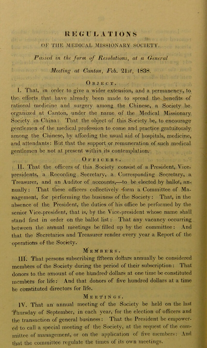 r^ hi G IJ L A T IONS ii' OI' THE MEDICAL MISSIONARY SOCIETY. Pui>scd in the form of Resolutions, at a General Meeting at Canton, Feb. 2157, 1838. Object. 1. That, in order to give a wider extension, and a permanency, to thC' eftorts that have already been made to spread the-.benefits of rational medicine and surgery among the Chinese, a Society be organized at Canton, under the name of the Medical Missionary Society in China: That the object of this Society be, to encourage gentlemen of the medical profession to come and practice gratuitously among the Chinese, by affording the usual aid of hospitals, medicine, and attendants; But that the support or remuneration of such medical gentlemen be not at present within its contemplation. Officers. ! II. That the officers of this Society consist of a President, Vice- presidents, a Recording Secretary, a Corresponding Secretary, a Treasurer, and an Auditor of accounts,—to be elected by ballot, an- nually: That these officers collectively -form a Committee of Ma- nagement, for performing the business of the Society: That, in the absence of the President, the duties of his office be performed by the senior Vice-president, that is,’by the Vice-president whose name shall stand first in order oh the ballot list:' That any vacancy occurring between the ahhual mfeetings be' filled up by the committee: And that the Sberetaries and Treasurer render every year a Report of the operatiohs of the Society. Members. III. That persons subscribing fifteen doHars annually be considered members of the Society during the period of their subscription: That donors to the amount of ohe hundred' dollars at one time be constituted membets for life :• And that dohors of five hundred dollars at a time be constituted directors for fife. M E E 1* I N G s . IV. That an annual meeting of the Society be held on the last Thursday of September, in each year, for the election of officers and the transaction of general business: That the President be empower- ed to call a special meeting of the Society, at the request of the com- mittee of management, or on the application of five niembcrs; And that the committee regulate the times of its own meetings.