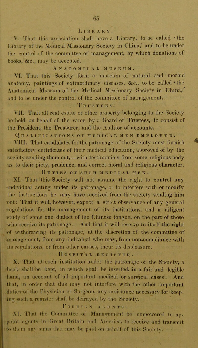 L 1 B U A R Y . V. That this: association shall have a Library, to be callecj ‘the Library of the Medical Missionary Society in China,’ and to be under the control of the committee of management, by which donations of books, (See., may be accepted. A N A T O M I C A L M U S E U M . VI. Tliat this Society form a museum of natural and morbid anatomy, paintings of extraordinary diseases, &c„ to be called ‘ the Anatomical Museum of the Medical Missionary Society in China, and to be under the control of the coimnittee of management. 'r R u s T E E s . VII. That all real estate or other property belonging to the Society be held on behalf of the same by a Board of Trustees, to consist of the President, the Treasurer, and the Auditor of accounts. Qualifications of jiedical men employed. VIII. That candidates for the patronage of the Society must furnish satisfactory certificates of their medical education, approved of by the society sending them out,—with testimonials from some religious body as to their piety, prudence, and correct moral and religious character. Duties of such medical men. XI. That this Society will not assume the right to control any individual acting under its patronage, or to interfere with or modify the Instructions he may have received from the society sending him out: That it will, however, expect a strict observance of any general regulations for the management of its institutions, and a diligent study of some one dialect of the Chinese tongue, on the part of those who receive its patronage: And that it will rcservp to itself the right of withdrawing its patronage, at the discretion of the committee of management, from any indivdual who may, from non-compliance with its regulations, or from other causes, incur its displeasure. Hospital r e g i s t e n . X. That at each institution under the patronage of the Society, a book shall be kept, in which shall be inserted, in a fair and legible hand, an account of all important medical or surgical cases: And that, in order that this may not interfere with the other important duties of the Physician or Surgeon, any assistance necessary for keep- ing such a register shall Ix^ defrayed by the Society. F O R E I (! N A G E NTS. XI. Thai the Committee of Management be empowerod to ap- point agmits in Great Britain and America, to receive and transmit to them any sums lhal may be paid on behalf of this Society. '