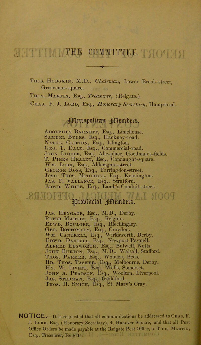 Thos. Hodgkin, M.D., Chairman, Lower Brook-street, Grosvenor-square. Thos. Martin, Esq., Treasurer, (Reigate.) Chas. F. J. Lord, Esq., Honorary Secretary, Hampstead. . JH^tropolitan i^tcmbers. Adolphus Barnett, Esq., Limelioiise. Samuel Byles, Esq., Hackney-road. Nathl. Clifton, Esq., Islington. Geo. T. Dale, Esq., Commercial-road. John Liddle, Esq., Alie-place, Goodman’s-fields. T. Piers Healey, Esq., Connanght-square. Wm. Lobb, Esq., Aldersgate-street. George Ross, Esq., Farringdon-street. Josh. Thos. Mitchell, Esq., Kennington. Jas. F. Vallance, Esq., Stratford. Edwd. WHITE, Esq., LamlT’s Conduit-street. ^robmcial iiHemliersr' Jas. Heygate, Esq., M.D., Derby. Peter Martin, Esq., Reigate. Edwd. Boulger, Esq., Blechingley. Geo. Bottomley, Esq., Croydon. Wm. Cantrell, Esq., Wirkswortli, Derby. Edwd. Daniell, Esq., Newport Pagnell. Alfred Ebsworth, Esq., Bulwell, Notts. John Burton, Esq., M.D., Walsall, Stafford. Thos. Parker, Esq., Woburn, Beds. Rd. Thos. Tasker, Esq,, Melbourne, Derby. Hy. W. Livett, Esq., Wells, Somerset. John A. Pearson, Esq., Woolton, Liverpool. Jas. Stedman, Esq., Guildford. Thos. H. Smith, Esq., St. Mary’s Cray. NOTICE. —It is requested that all communications be addressed to Chas. F. J. Lord, Esq. (Honorary Secretary), 4, Hanover Square, and that all Post Office Orders be made payable at the Reigate Post Office, to Titos. Martin, Esq., Treasurer, Reigate.