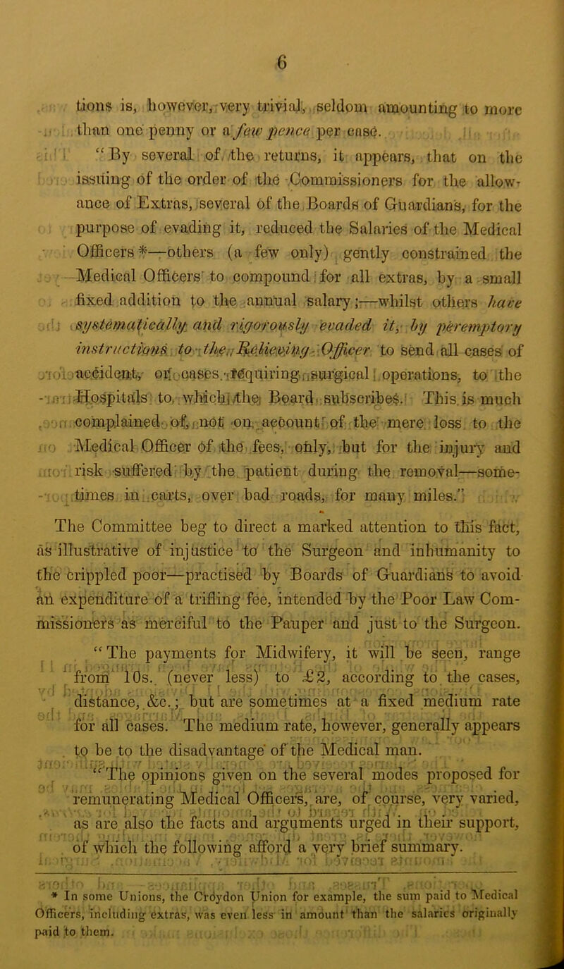 tions is, however, very triviaJ, .seldom amounting to more than one penny or per case. . “By several of, the returns, it appears, that on the issuing of the order of :the Commissioners for the allow- ance of Extras, several of the Boards of Guardians, for the purpose of evading it, reduced the Salaries of the Medical Ojfficers ^‘—others (a few only) ^ gently constrained the Medical Officers'to compound:for all extras, by a small fixed addition to the annual salary;—whilst others have 'j sysiema^calbj: and rj^orously evaded it, hy yeremjptQry instriictmns., to y.Oyfficer to send all cases of jVu ^accident,' oiloQases.-rfequiringnSurgical i operations, to ithe - iirriJIospitals to, whicfij/thej Boardr.subscribeiS.i This, is much . ,I! , complained ,of, j;nof -on, account^ of the mere, loss, to the Medical Qfl&cCr 6f the fees,' only,,.but for the injuiT and , to - risk •suffered^b.y the. patient during the removal—some- -• ' times in .cai’ts, over bad roads, for many miles.’; The Committee beg to direct a marked attention to this fact, as illustrative of injustice to the Surgeon and inhumanity to the Crippled poor—practised by Boards of Guardians to avoid an expenditure of a trifling fee, intended by the Poor Law Com- missioners as merciful to the Pauper and just to the Surgeon. “The payments for Midwifery, it will be eeen, range '*^'frorh‘ iOs. (never less) to £2, according to the cases, distance, .&c. ; _ but are sometimes at a fixed medium rate for all casesi The medium rate, however, generally appears t9 be to the disadvantage of the Medical man. “ The opinions given on the several modes proposed for remunerating ^Medical’Officers,’are, of^co.urse, very varied, as are also the fads and arguments urged in their support, of which the following afford a very brief summary. * In some Unions, the C'rdydon Union for example, the sum paid to Medical Officers, including extras, was even less'in amount'than the salaries originally paid to them.