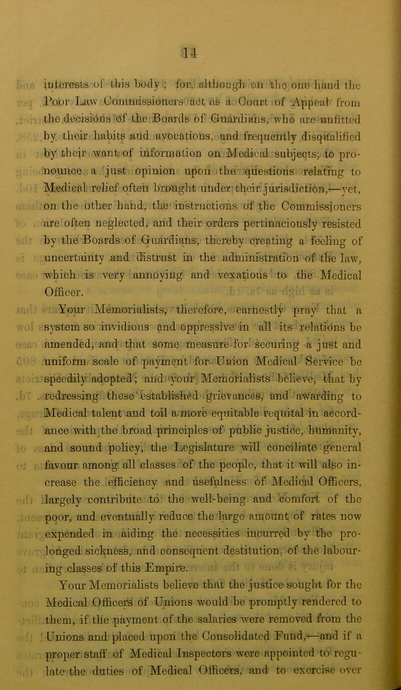 u iutcrests ul' this body;; foi\. ait.hougli on the one band tlie Poor liijiw Cominisaioaors act ns a Ooiirt.of j\ppeal Irom i, thetlecisibns of the Boards of Guai'diaiis^ who are nufitted by. their habits and avocations, and frequently disqvtalified by their want: of niformntion on Medical . subjects, to pro- nounce a just opinion upon the questions relating to Medical; relief often brought ulider their jurisdiction,-—vet, on the other hand, the instructious of the Commissioners are often neglected, and their orders pertinaciously resisted by the Boards .of Guardians, thereby creating a feeling of uncertainty and • distrust in the administration of the law, which is very annoying and vexatious to the Medical Officer. ' Youi’ Memorialists,'therefore, earnestly pray that a system so invidious and oppressive'in all its relations be amended, and that some measure for securing a just and uniform scale of paymeut for Union Medical Sendee be . speedily adopted; and your Memoi'dalists believe, that by . redressing these'established grievances, and awarding to Medical talent and toil a more equitable requital in accord- ance with the broad principles of public justice, humanity, and sound policy, the Legislature will conciliate general favour among all classes of the people, that it will also in- crease the efficiency and usefulness of Medical OflScers, .largely contribute to the well-being and comfort of the poor, and eventually reduce the large amount of rates now expended in aiding the necessities incurred by the pro- longed sickness, and consequent destitution, of the labour- ing classes of this Empire. Your Memorialists believe that the justice souglit for the Medical Officer^ of Unions would be promptly rendered to them, if the payment of the salaries -were removed fi'om the ! Unions and placed upon the Consolidated Fund,—-and if a proper staff of Medical Inspectors were appointed to regu- late the duties of Medical Officers, and to exercise over
