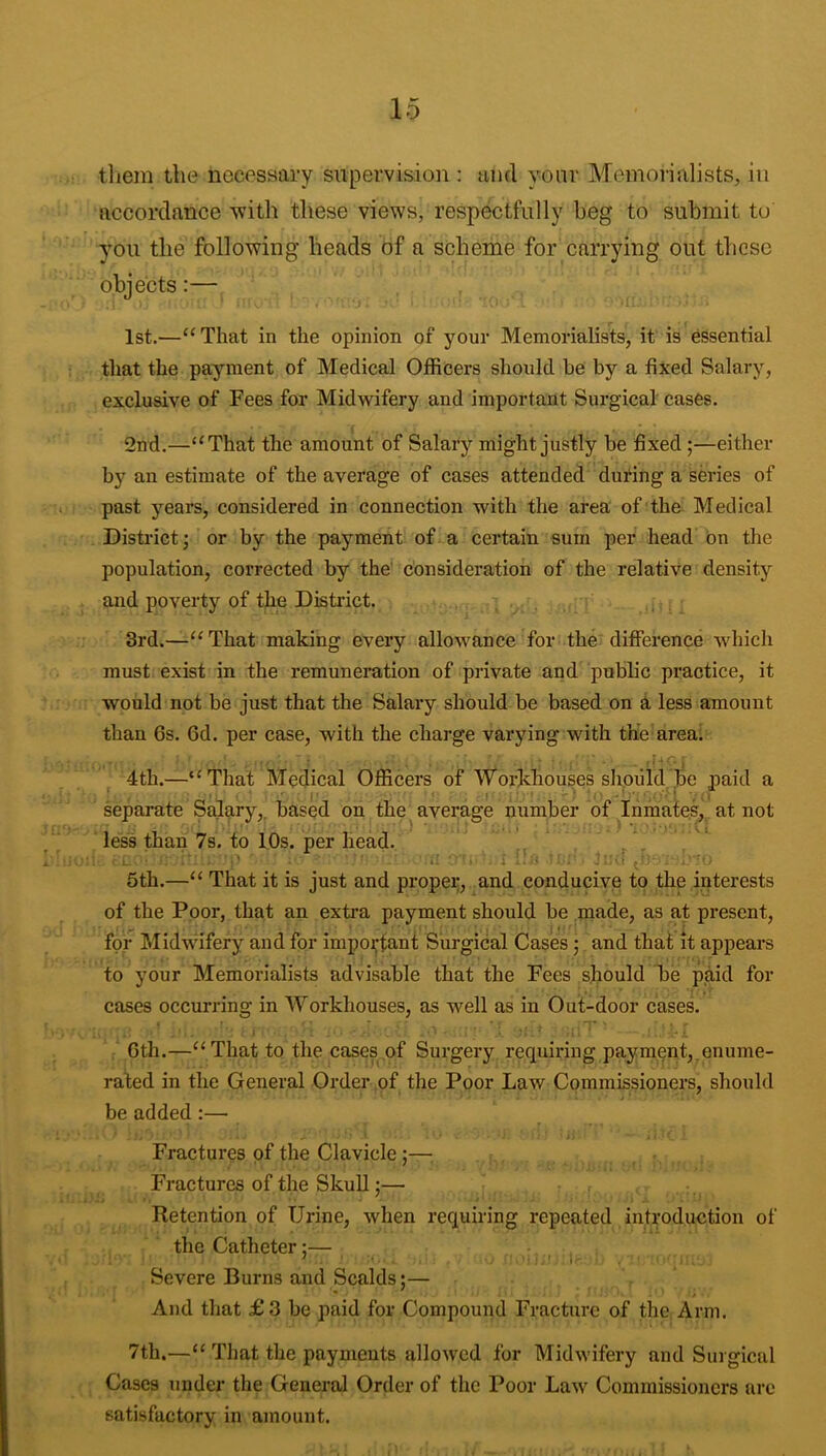 tliem the necessary supervision : ami your Memorialists, in accordance ■with these views, resp^tfully heg to submit to you the following heads of a scheme for carrying out these objects:— 1st.—“ That in the opinion of your Memorialists, it is essential that the payment of Medical Officers should he by a fixed Salary, exclusive of Fees for Midwifery and important Sui'gical cases. 2nd.—‘‘That the amount of Salaiy’- might justly be fixed;—either by an estimate of the average of cases attended during a series of past years, considered in connection with the area of the Medical District; or by the payment of a certain sum per head bn the population, corrected by the' consideration of the relative density and poverty of the District. j., 3rd.—“That making every allowance for the difference which must exist in the remuneration of private and public practice, it would not be just that the Salary should be based on a less amount than 6s. 6d. per case, with the charge varying with the area; 4th.—“That Medical Officers ofWorkhousesshpiild.be paid a separate Salary,, based on the average number of InraafeSj. at not ■ less than 7s. to lOs. per head. \ 1 5th.—“ That it is just and proper, and conducive to the interests of the Poor, that an extra payment should be made, as at present, for Midvdfery and for impoi;tanf Surgical Cases j and that it appears to your Memorialists advisable that the Fees should be paid for cases occurring in Workhouses, as well as in Out-door cases. , Cth.—“That to the cases of Surgery requiring payment,.enume- rated in the General Order of the Poor Law Commissioners, should be added:— Fractures of the Clavicle;—; Fractures of the Skull;— Retention of Urine, when requiring repeated introduction of the Catheter:— Severe Burns and Scalds;— And that £3 be paid for Compound Fracture of the Arm. 7th.—“ That the payments allowed for Midwifery and Surgical Cases under the General Order of the Poor Law Commissioners arc satisfactory in amount.
