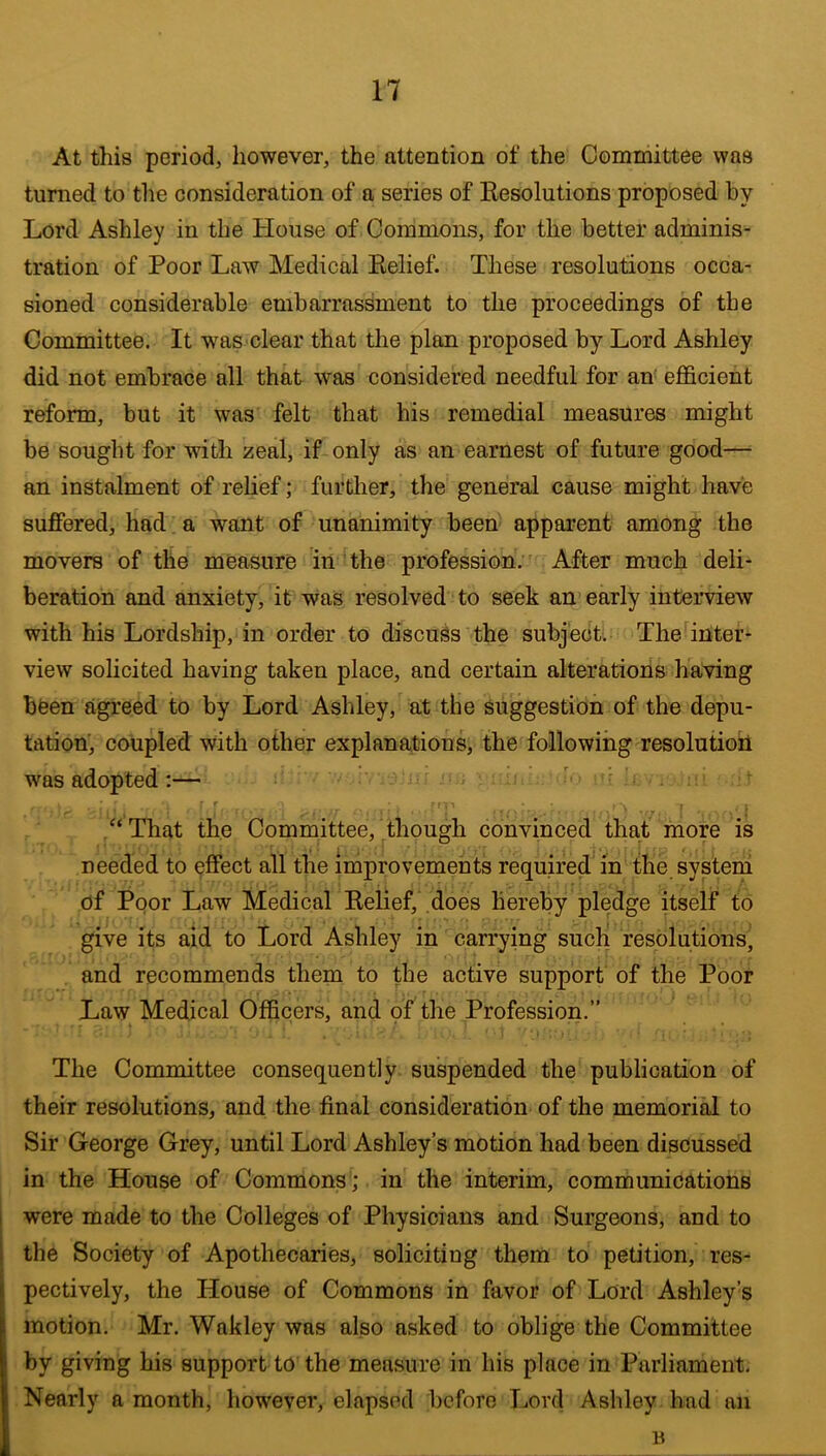 At this period, however, the attention of the Committee was turned to the consideration of a series of Eesolutions proposed by Lord Ashley in the House of Commons, for the better adminis- tration of Poor Law Medical Belief. These resolutions occa- sioned considerable embarrassment to the proceedings of the Committee. It was clear that tlie plan proposed by Lord Ashley did not embrace all that was considered needful for an efficient reform, but it was felt that his remedial measures might be sought for with zeal, if only as an earnest of future good—^ an instalment of relief; further, the general cause might have suffered, had a want of unanimity been apparent among the movers of the measure in the profession. After much deli- beration and anxiety, it was resolved to seek an early interview with his Lordship, in order to discuSs the subject. The inters view solicited having taken place, and certain alterations having been agreed to by Lord Ashley, at the suggestion of the depu- tation, coupled with other explanations, the following resolution was adopted:— - ' ‘ ' f /‘That the Committee, though convinced that more is needed to effect all the improvements required in the system of Poor Law Medical Belief, does Hereby pledge itself to give its aid to Lord Ashley in carrying such resolutions, and recommends them to the active support of the Poor Law Medical Officers, and of the Profession.” The Committee consequently suspended the publication of their resolutions, and the final consideration of the memorial to Sir George Grey, until Lord Ashley’s motion had been discussed in the House of Commons ; in the interim, communications 1 were made to the Colleges of Physicians and Surgeons, and to the Society of Apothecaries, soliciting them to petition, res- pectively, the House of Commons in favor of Lord Ashley’s motion. Mr. Wakley was also asked to oblige the Committee by giving his support to the measure in his place in Parliament. Nearly a month, however, elapsed before Lord Ashley had an B