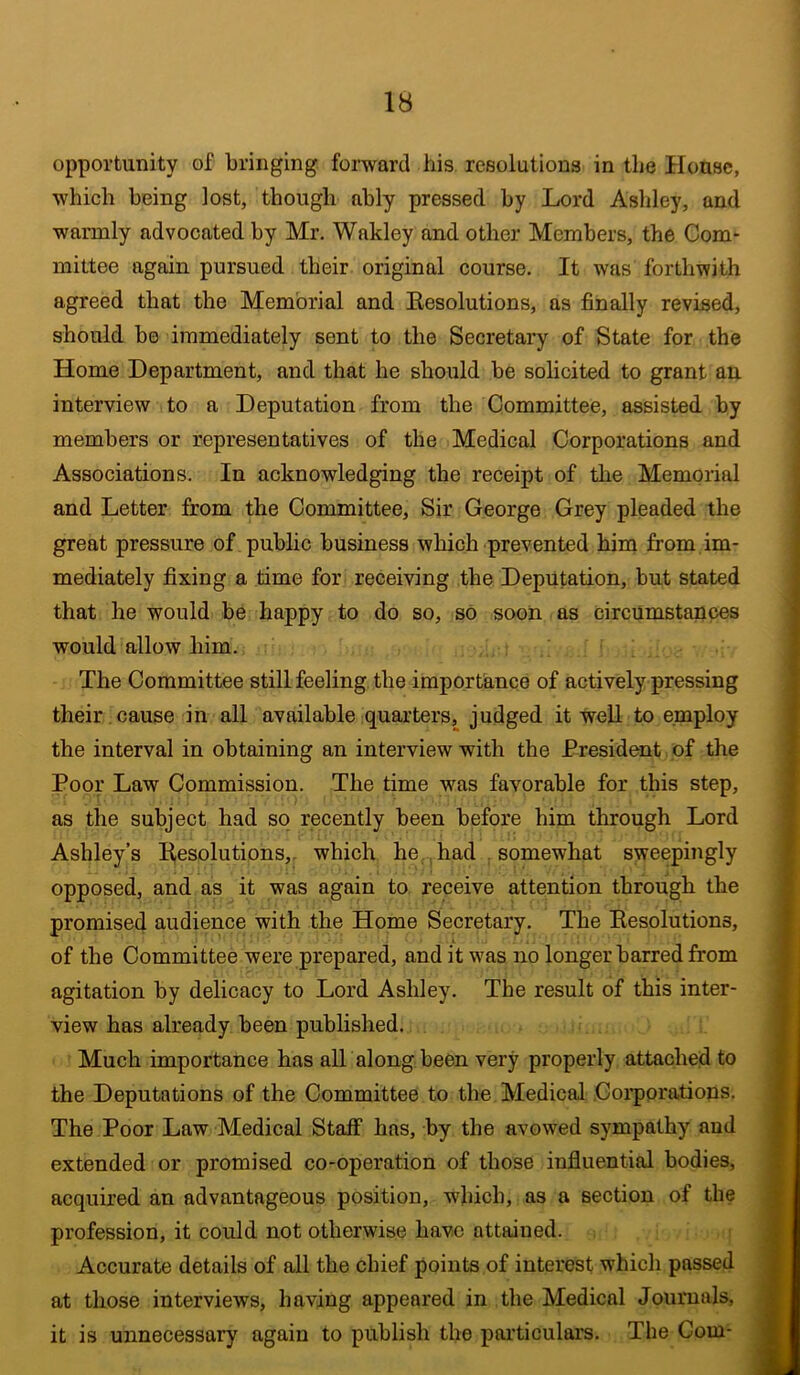 opportunity of bringing, forward his. resolutions in the House, which being lost, though ably pressed by Lord Ashley, and warmly advocated by Mr. Wakley and other Members, the Com* mittee again pursued their original course. It was forthwith agreed that the Memorial and Resolutions, as finally revised, should be immediately sent to the Secretary of State for the Home Department, and that he should be solicited to grant an interview to a Deputation from the Committee, assisted by members or representatives of the Medical Corporations and Associations. In acknowledging the receipt of tlie Memorial and Letter from the Committee, Sir George Grey pleaded the great pressure of public business which prevented him from.im- mediately fixing a time for receiving the Deputation, but stated that he would be happy to do so, so soon as circumstances would allow him. The Committee still feeling the importance of actively pressing their. cause in all available quarters, judged it well to employ the interval in obtaining an interview with the President of the Poor Law Commission. The time was favorable for this step, as the subject had so recently been before him through Lord Ashley’s R,esolutions,. which he,., had , somewhat sweepingly opposed, and as it was again to receive attention through the promised audience with the Home Secretary. The Resolutions, of the Committee were prepared, and it was no longer barred from agitation by delicacy to Lord Ashley. The result of this inter- view has already been published. Much importance has alT along been very properly attached to the Deputations of the Committee to the Medical Corporations. The Poor Law Medical Staff has, by the avowed sympathy and extended or promised co-operation of those influential bodies, acquired an advantageous position, which, as a section of the profession, it could not otherwise have attained. i Accurate details of all the chief points of interest which passed at those interviews, having appeared in the Medical Journals, it is unnecessary again to publish the particulars. The Com-