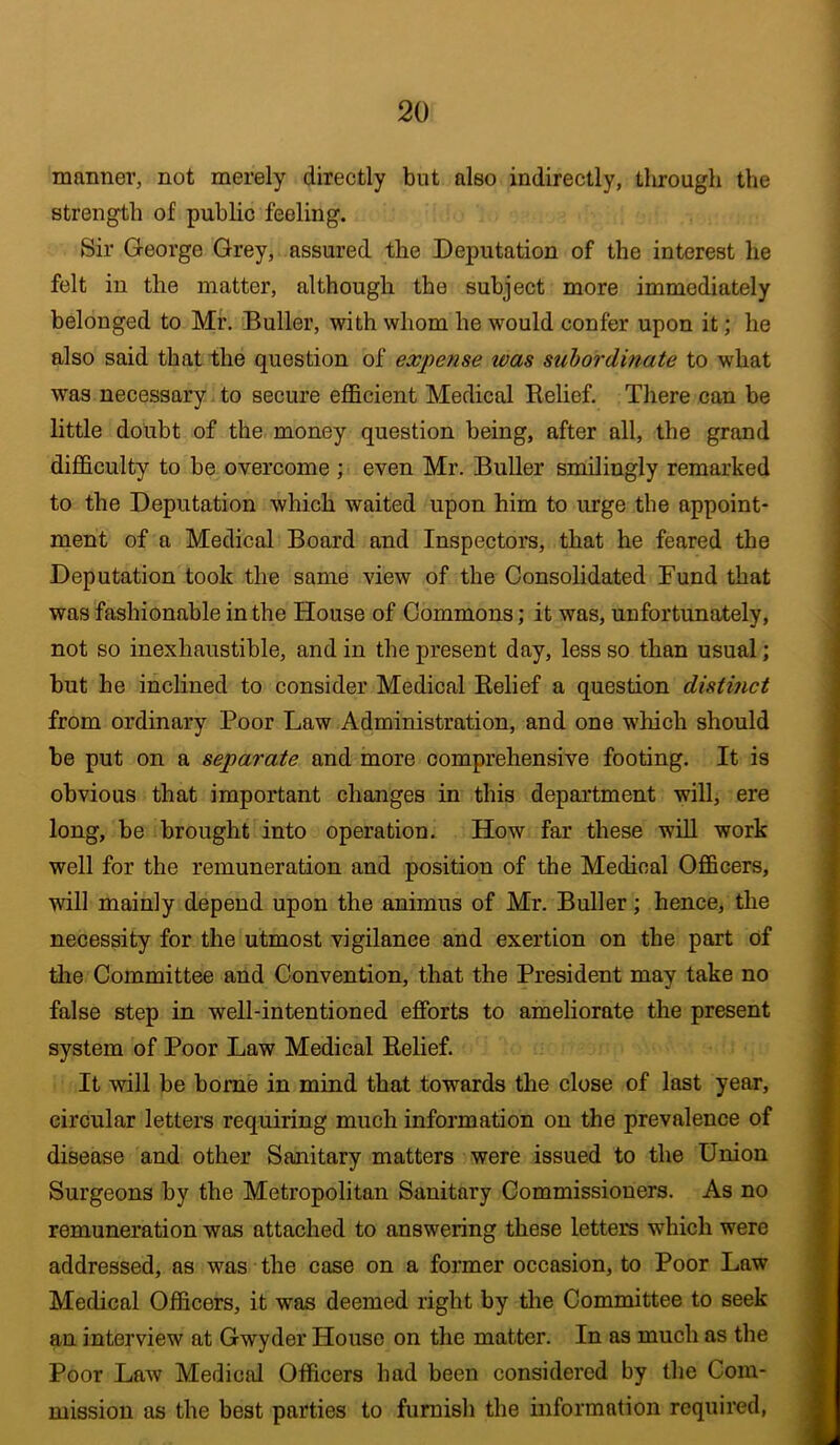 manner, not merely directly but also indirectly, through the strength of public feeling. Sir George Grey, assured the Deputation of the interest he felt in the matter, although the subject more immediately belonged to Mr. Buller, with whom he would confer upon it; he also said that the question of expense was subordinate to what was necessary to secure efficient Medical Relief. There can be little doubt of the, money question being, after all, the grand difficulty to be overcome ; even Mr. Buller smilingly remarked to the Deputation which waited upon him to urge the appoint- ment of a Medical Board and Inspectors, that he feared the Deputation took the same view of the Consolidated Fund that was fashionable in the House of Commons; it was, unfortunately, not so inexhaustible, and in the present day, less so than usual; but he inclined to consider Medical Relief a question distinct from ordinary Poor Law Administration, and one which should be put on a separate and more comprehensive footing. It is obvious that important changes in this department will, ere long, be brought into operation. How far these will work well for the remuneration and position of the Medical Officers, will mainly depend upon the animus of Mr. Buller; hence, the necessity for the utmost vigilance and exertion on the part of the Committee and Convention, that the President may take no false step in well-intentioned efforts to ameliorate the present system of Poor Law Medical Relief. It will be borne in mind that towards the close of last year, circular letters requiring much information on the prevalence of disease and other Sanitary matters were issued to the Union Surgeons by the Metropolitan Sanitary Commissioners. As no remuneration was attached to answering these letters which were addressed, as was the case on a former occasion, to Poor Law Medical Officers, it was deemed right by the Committee to seek an interview at Gwyder House on the matter. In as much as the Poor Law Medical Officers had been considered by the Com- mission as the best parties to furnish the information required,