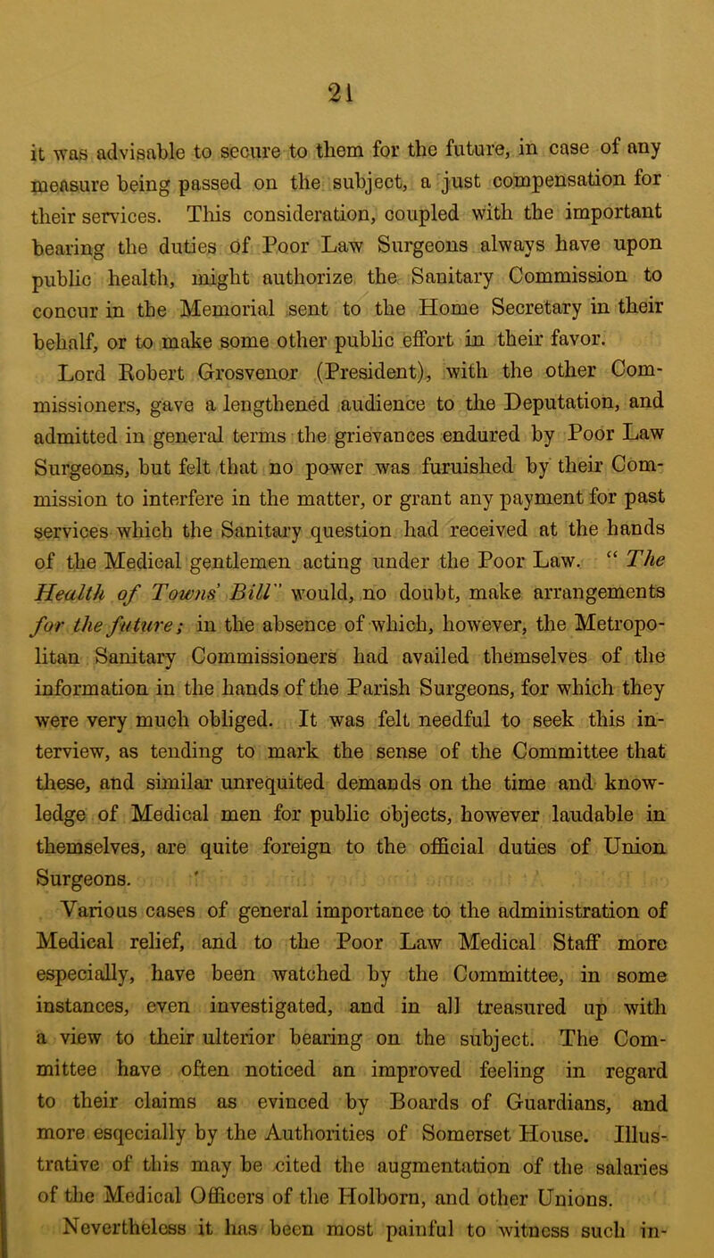 it was advisable to secure to them for the future, in case of any measure being passed on the subject, a just compensation for their services. Tliis consideration, coupled with the important bearing the duties Of Poor Law Surgeons always have upon public health, might authorize the Sanitary Commission to concur in the Memorial sent to the Home Secretary in their behalf, or to make some other public effort in their favor. Lord Robert Grosvenor (President), with the other Com- missioners, gave a lengthened audience to the Deputation, and admitted in general terms the grievances endured by Poor Law Surgeons, but felt that no power was furnished by their Com- mission to interfere in the matter, or grant any payment for past services which the Sanitary question had received at the hands of the Medical gentlemen acting under the Poor Law, “ The Health of Towns Bill would, ,no doubt, make arrangements for the future; in the absence of which, however, the Metropo- litan Sanitary Commissioners had availed themselves of the information in the hands of the Parish Surgeons, for which they were very much obliged. It was felt needful to seek this in- terview, as tending to mark the sense of the Committee that these, and similar unrequited demands on the time and know- ledge of Medical men for public objects, however laudable in themselves, are quite foreign to the official duties of Union Surgeons. Various cases of general importance to the administration of Medical relief, and to the Poor Law Medical Staff more especially, have been watched by the Committee, in some instances, even investigated, and in all treasured up with a view to their ulterior bearing on the subject. The Com- mittee have often noticed an improved feeling in regard to their claims as evinced by Boards of Guardians, and more esqecially by the Authorities of Somerset House. Illus- trative of this may be cited the augmentation of the salaries of the Medical Officers of the Holborn, and other Unions. Nevertheless it Inis been most painful to witness such in-