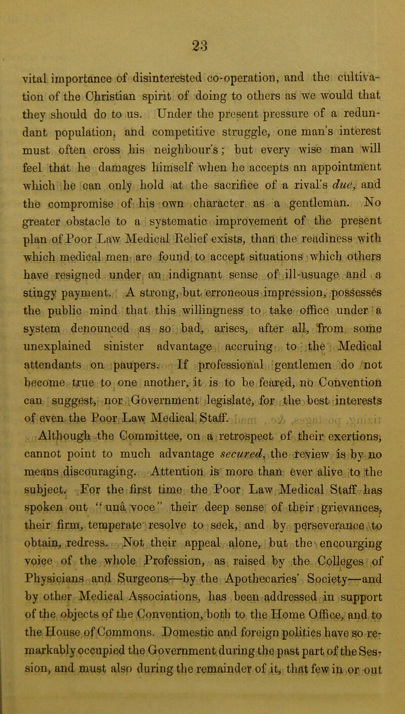 vital importance of disinterested co-operation, and the cultiva- tion of the Christian spirit of doing to others as we would that tliey should do to us. Under the present pressure of a redun- dant population, and competitive struggle, one man’s interest must often cross his neighbour’s; but every wise man will feel that he damages hirnself when he accepts an appointment which he can only hold at the sacrifice of a rival’s due, and the compromise of his own character as a gentleman. No greater obstacle to a systematic improvement of the presient plan of Poor Law Medical Kelief exists, than the readiness with which medical men^ are found to accept situations which others have resigned under an indignant sense of ill-usuage and a stingy payment. A strong, but. erroneous impression, possesses the public mind that this willingness to take office under a system denounced as so bad, arises, after all, from, some unexplained sinister advantage accruing to ‘ the Medical attendants on paupers. If professional gentlemen do not become true to one another,-it is to he feared, no Convention can suggest,- nor .Government legislate, for,ithe best- interests of even the Poor Law Medical Staff. Although the Committee, on a retrospect of their exertionsi cannot point to much advantage secured, the review is by no means discouraging. Attention, is more than ever alive to the subject. For the first time the Poor Law Medical Staff has spoken out ‘‘una voce” their deep sense of thpiiv grievances^ their firm, temperate resolve to seek, and by perseverance to obtain, redress. Not their appeal alone, but the'encourging voice of the whole Profession, as raised by .the Colleges of Physicians and Surgeons—by the Apothecaries’ Society—and by other Medical Associations, has been addressed in support of the objects of the Convention, both to the Home Office, and to the House of Commons. Domestic and foreign polities have so re- markably occupied the Government during the past part of the Ses^ sion, and must also during the remainder of it, that few in or out