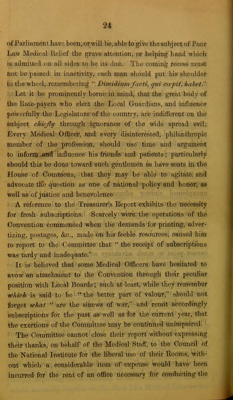 of Parliament have been, or will he, able to give the subject of Poor Law Medical Relief the grave attention, or helping hand which is admitted on all sides to be its du6. The coming recess must not be passed in inactivity, each man should put his shoulder to the wheel, remembering ^‘ Dimidiuni facti, qui coepit,hahet Let it be prominently borne in mind, that the great body of the Rate-payers who elect the Local Guardians, and influence powerfully the Legislature of the country, are indifferent on the subject chiefly through ignorance of the wide spread evil. Every Medical Ofl&cer, and every disinterested, philanthropic member of the profession, sho^uld use time and argument to inforni ^in’d influence his friends and patients; particularly should this be done toward 'such gentlemen as have seats in the House of Cbmm'ons, that they may be able to agitate: and advocate th'e question' as one of national policy'and honorj as well as of justice and benevolence A reference to the Treasurer’s Report exhibits- the necessity for fresh Subscriptions. Scarcely werh the operations of the Convention commenced when The demands for printing, adver- tizing, postages, &c., made on his feeble resourcesj caused him to report to the Committee that “thereceipt of subscriptions was tardy and inadequate;” It' is beheved that some Medical Officers have hesitated to avow an attachment to the Convention through their peculiar position with Local Boards ; such at least, while they remember which is said to be “ the better part of valour,” should not forget what “ are the sinews of war,” and remit accordingly subscriptions for the past as'well as fof the current year, that the exertions of the Committee may be continued unimpaired; The Committee cannot close their report without expressing their thanks, on behalf of the Medical Staff, to the Council of the National Institute for the liberal use of their Rooms, with- out which a considerable item of expense would have been incurred for the rent of an office necessary for conducting the