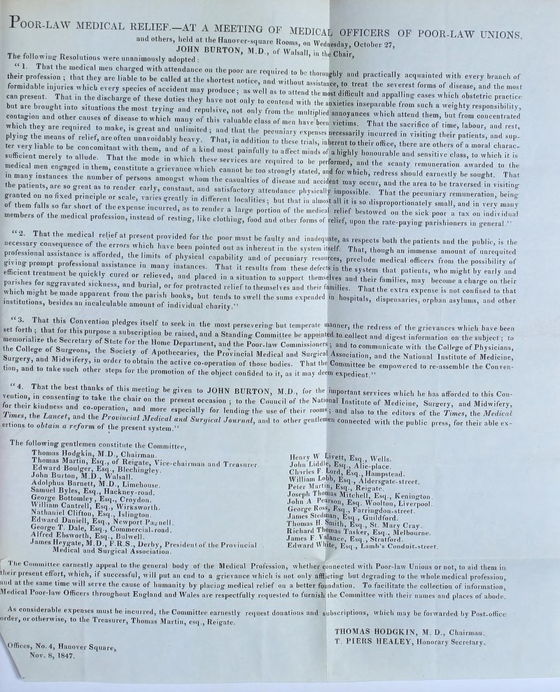 PoOR- Thj followine Resolutions were unanimously adopted : * ’ “1. 1’liat the medical men charged with attendance on the poor are reouired to l.n ,I,„ 1,1 1 *• ,. their profession ; that they are liable to be called at the shortert notice and without a ' t ^t acquainted with every branch of formidable injuries which every species of accident may produce- as well as to attend the can present. That in the discharge of these duties they Imve not onlv to contcH il appalling cases which obstetric practice blit are brought into situations the most trying and repulsive, not only from the miil'tinildT^' inseparable from such a weighty responsibility, contagion and other causes of disease to which inaiiv of this valuable class of me I h annoyances which attend them, but from concentrated which they are required to make, is great and u “liiLl and ra^ the a rrjit:?,:; rX'ii'r' uece!sary to!isequ™n«?f\re^^^^^^^ piovided for the poor must be faulty and inadequate, as respects both the patients and the public, is the professional assistance is afforded the I'imV^T out as inherent in the system itself. That, though an immense amount of unrequited givingpromp o oTs ir^ f pl.ys.cal capability and of pecuniary resources, preclude medical officers fton. the possibility of ntany tnstances. That it results from these defects in the system that patients, who might by early and parishes for aggravated sickness *° “PP'”'* “nd their families, may become a charge on their which might be made apparent frntn th or protracted relief to themselves and their families. That the extra expense is not confined to that set ftth^’that for fh™irrnose7‘'r' ‘i ‘he redress of the grievances which have been memorialise the Secretarv of St tc f *‘17 h“ “ Standing Committee be appointed to collect and digest information on the subject; to the College of Surgeons^ the Societ' Commissioners; and to communicate with the College of Physicians, Surety and MidwRe^^ in order S-St-al Association, and the National Instit^e of Medicine tion! and I take 0^1 o.’h r stens f 7 “f ‘ho- ■’dies. That the Committee be empowered to re-assemble the Convent eps foi the promotion of the object confided to it, as it may deem expedient.” vertL m\7k 7 burton, M.D., for the important services which he has aflbrded to this Con- fer their kii”and co one t 7 Medicine, Surgery, and Midwifery, Times the Lancet and thJ^P -7 177 '“ding the use of their rooms; and niso to the editors of the Times, the Meelicat er,ions’to obtain a reform of 7opZlni '''' P“'’''‘^ P''**’ The following gentlemen constitute the Committpc, Thomas Hodgkin, M.D., Chairman. Vice-chairman and Treasurer. Edward Boulger, Esq., BlechiniHev. John Burton, M.D., Walsall. ‘ Adolphus Barnett, M.D., Limehouse. Samuel Byles, Esq., Hacknev-road, George Bottoinley, Esq., Cr6ydon. Wilham Cantrell, Esq., Wirksworth. Nathaniel Clifton, Esq., Islington. Edward Daniell, Esq., Newport PaL'iiell. George T. Dale, Esq., Commercial-road. Alfred Ebsworth, Esq., Bulwell. James lleygate, M.D., P.R.S., Derby, President of the Provincial Medical and Suigical Association. J tie Committee earnestly appeal to the general body of the Medical Profession, whether ooiinecletl with Poor-law Unions or not, to aid them in their present eflort, which, if successtul, will put an end to a grievance which is not only afflicting but degrading to the wholemedical profession, and at the same time wit! serve the cause of humanity by placing medical relief on a better foundation. To facilitate the collection of information. Medical Poor-law Officers throughout England and Wales are respectfully requested to furnish the Committee with their names and places of abode. As considerable expenses must be incurred, the Committee earnestly request donations and subscriptions, which may be forwarded by Post-office order, or otherwise, to the Treasurer, Thomas Martin, esq., Reigate. THOMAS HODGKIN, 31. D„ Chairman. vOffi/ V .1 u o HEALEY, Honorary Secretary. \Offices, No. 4, Hanover Square, Nov. 8, 1847. Henry W Livett, Esq., Wells. John Luldle, Esq., Alie-place. Clnrles F. Lord, Esq., Hampstead. William Lobb, Esq., Aldersgate-street. Pefer 3Iartin, Esq., Reigate. Joseph Tbomas 3litchell, Esq., Kenington John A Fearson, Esq. Woolton, Liverpool. George Koss, Esq., Farringdon-street. James Sfedinan, Esq., Guildford. Thomas »• ^nnth. Esq., St. 31ary Cray- Richard Thomas Tasker, Esq., Melbourne. James F Valanco, Esq., Stratford.