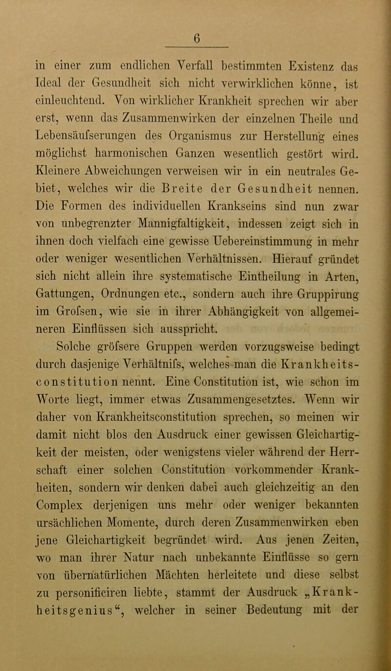 in einer znm endlichen Verfall bestimmten Existenz das Ideal der Gesimdheit sich nicht verwirklichen könne, ist einleuchtend. Von wirklicher Krankheit sprechen wir aber erst, wenn das Zusammenwirken der einzelnen Theile und Lebensäiifserimgen des Organismus zur Herstellung eines möglichst harmonischen Ganzen wesentlich gestört wird. Kleinere Abweichungen verweisen wir in ein neutrales Ge- biet, welches wir die Breite der Gesundheit nennen. Die Formen des individuellen Krankseins sind nun zwar von unbegrenzter Mannigfaltigkeit, indessen zeigt sich in ihnen doch vielfach eine gewisse Uebereinstimmung in mehr oder weniger wesentlichen Verhältnissen. Hierauf gründet sich nicht allein ihre systematische Eintheilung in Arten, Gattungen, Ordnungen etc., sondern auch ihre Gruppirimg im Grofsen, wie sie in ihrer Abhängigkeit von allgemei- neren Einflüssen sich ausspricht. Solche gröfsere Gruppen werden vorzugsweise bedingt durch dasjenige Verhältnifs, welches man die Krankheits- constitution nemit. Eine Constitution ist, wie schon im Worte liegt, immer etwas Zusammengesetztes. Wenn wir daher von Kranldieitsconstitution sprechen, so meinen wir damit nicht blos den Ausdruck einer gewissen Gleichartig- keit der meisten, oder wenigstens vieler während der Herr- schaft einer solchen Constitution vorkommender Krank- heiten, sondern w denken dabei auch gleichzeitig an den Complex derjenigen uns mehr oder weniger bekannten ursächlichen Momente, durch deren Zusammen'^drken eben jene Gleichartigkeit begründet wird. Aus jenen Zeiten, wo man ihrer Natur nach unbekannte Einflüsse so gern von übernatürlichen Mächten herleitete und diese selbst zu personificiren liebte, stammt der Ausdruck „Krank- heitsgenius“, welcher in seiner Bedeutung mit der