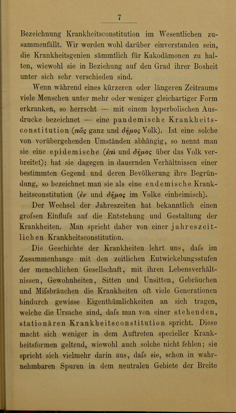 Bezeichnung Krankheitsconstitution im Wesentlichen zu- sammenfällt. Wir werden wohl darüber einverstanden sein, die Krankheitsgenien sämmtlich für Kakodämonen zu hal- ten, wiewohl sie in Beziehung auf den Grad ihrer Bosheit imter sich sehr verschieden sind. Wenn während eines kürzeren oder längeren Zeitraums viele Menschen unter mehr oder weniger gleichartiger Form erkranken, so herrscht — mit einem hyperbolischen Aus- drucke bezeichnet — eine pandemische Krankheits- constitution (Trag ganz und Volk). Ist eine solche von vorübergehenden Umständen abhängig, so nennt man sie eine epidemische (ßnl und über das Volk ver- breitet); hat sie dagegen in dauernden Verhältnissen einer bestimmten Gegend und deren Bevölkerung ihre Begrün- dimg, so bezeichnet man sie als eine endemische Krank- heitsconstitution (ßv und öi^iioq im Volke einheimisch). Der Wechsel der Jahreszeiten hat bekanntlich einen grofsen Einflufs auf die Entstehung und Gestaltung der Krankheiten. Man spricht daher von einer jahreszeit- lichen Krankheitsconstitution. Die Geschichte der Krankheiten lehrt uns, dafs im Zusammenhänge mit den zeitlichen Entwickelungsstufen der menschlichen Gesellschaft, mit ihren Lebensverhält- nissen, Gewohnheiten, Sitten imd Unsitten, Gebräuchen und Mifsbräuchen die Krankheiten oft viele Generationen hindurch gewisse Eigenthümlichkeiten an sich tragen, welche die Ursache sind, dafs man von einer stehenden, stationären Krankheitsconstitution spricht. Diese macht sich weniger in dem Auftreten specieller Krank- heitsformen geltend, wiewohl auch solche nicht fehlen; sie spricht sich vielmehr darin aus, dafs sie, schon in wahr- nehmbaren Spuren in dem neutralen Gebiete der Breite